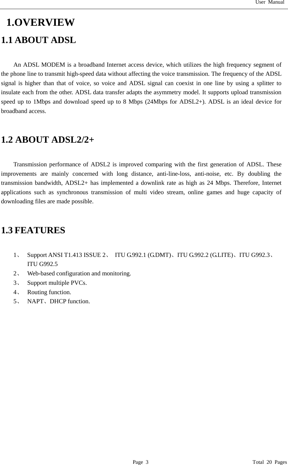User Manual  Page 3                                       Total 20 Pages  1.OVERVIEW 1.1 ABOUT ADSL  An ADSL MODEM is a broadband Internet access device, which utilizes the high frequency segment of the phone line to transmit high-speed data without affecting the voice transmission. The frequency of the ADSL signal is higher than that of voice, so voice and ADSL signal can coexist in one line by using a splitter to insulate each from the other. ADSL data transfer adapts the asymmetry model. It supports upload transmission speed up to 1Mbps and download speed up to 8 Mbps (24Mbps for ADSL2+). ADSL is an ideal device for broadband access.   1.2 ABOUT ADSL2/2+  Transmission performance of ADSL2 is improved comparing with the first generation of ADSL. These improvements are mainly concerned with long distance, anti-line-loss, anti-noise, etc. By doubling the transmission bandwidth, ADSL2+ has implemented a downlink rate as high as 24 Mbps. Therefore, Internet applications such as synchronous transmission of multi video stream, online games and huge capacity of downloading files are made possible.   1.3 FEATURES  1、   Support ANSI T1.413 ISSUE 2、 ITU G.992.1 (G.DMT)、ITU G.992.2 (G.LITE)、ITU G992.3、  ITU G992.5 2、   Web-based configuration and monitoring. 3、  Support multiple PVCs. 4、  Routing function. 5、  NAPT、DHCP function.               
