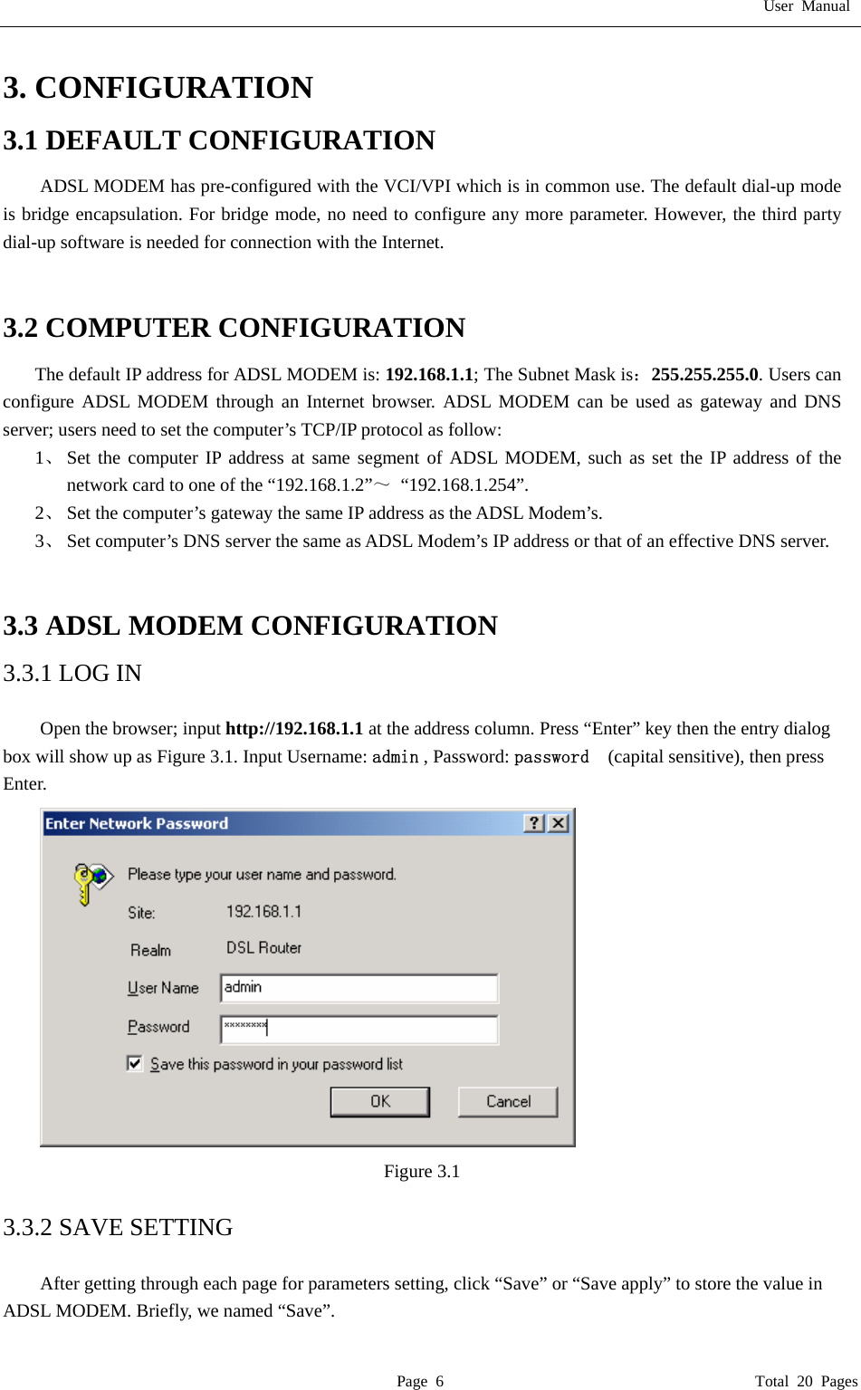 User Manual  Page 6                                       Total 20 Pages 3. CONFIGURATION 3.1 DEFAULT CONFIGURATION ADSL MODEM has pre-configured with the VCI/VPI which is in common use. The default dial-up mode is bridge encapsulation. For bridge mode, no need to configure any more parameter. However, the third party dial-up software is needed for connection with the Internet.   3.2 COMPUTER CONFIGURATION The default IP address for ADSL MODEM is: 192.168.1.1; The Subnet Mask is：255.255.255.0. Users can configure ADSL MODEM through an Internet browser. ADSL MODEM can be used as gateway and DNS server; users need to set the computer&rsquo;s TCP/IP protocol as follow: 1、 Set the computer IP address at same segment of ADSL MODEM, such as set the IP address of the network card to one of the &ldquo;192.168.1.2&rdquo;～ &ldquo;192.168.1.254&rdquo;. 2、 Set the computer&rsquo;s gateway the same IP address as the ADSL Modem&rsquo;s. 3、 Set computer&rsquo;s DNS server the same as ADSL Modem&rsquo;s IP address or that of an effective DNS server.   3.3 ADSL MODEM CONFIGURATION 3.3.1 LOG IN  Open the browser; input http://192.168.1.1 at the address column. Press &ldquo;Enter&rdquo; key then the entry dialog box will show up as Figure 3.1. Input Username: admin , Password: password   (capital sensitive), then press Enter.  Figure 3.1  3.3.2 SAVE SETTING  After getting through each page for parameters setting, click &ldquo;Save&rdquo; or &ldquo;Save apply&rdquo; to store the value in ADSL MODEM. Briefly, we named &ldquo;Save&rdquo;. 