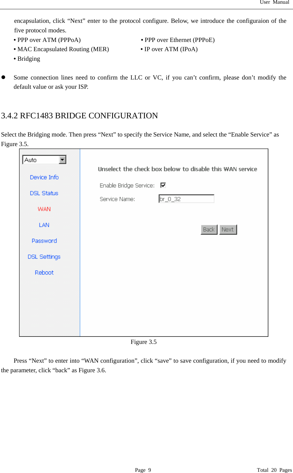 User Manual  Page 9                                       Total 20 Pages encapsulation, click &ldquo;Next&rdquo; enter to the protocol configure. Below, we introduce the configuraion of the five protocol modes. &bull; PPP over ATM (PPPoA)                   &bull; PPP over Ethernet (PPPoE) &bull; MAC Encapsulated Routing (MER)          &bull; IP over ATM (IPoA) &bull; Bridging  z Some connection lines need to confirm the LLC or VC, if you can&rsquo;t confirm, please don&rsquo;t modify the default value or ask your ISP.   3.4.2 RFC1483 BRIDGE CONFIGURATION  Select the Bridging mode. Then press &ldquo;Next&rdquo; to specify the Service Name, and select the &ldquo;Enable Service&rdquo; as Figure 3.5.  Figure 3.5  Press &ldquo;Next&rdquo; to enter into &ldquo;WAN configuration&rdquo;, click &ldquo;save&rdquo; to save configuration, if you need to modify the parameter, click &ldquo;back&rdquo; as Figure 3.6.   