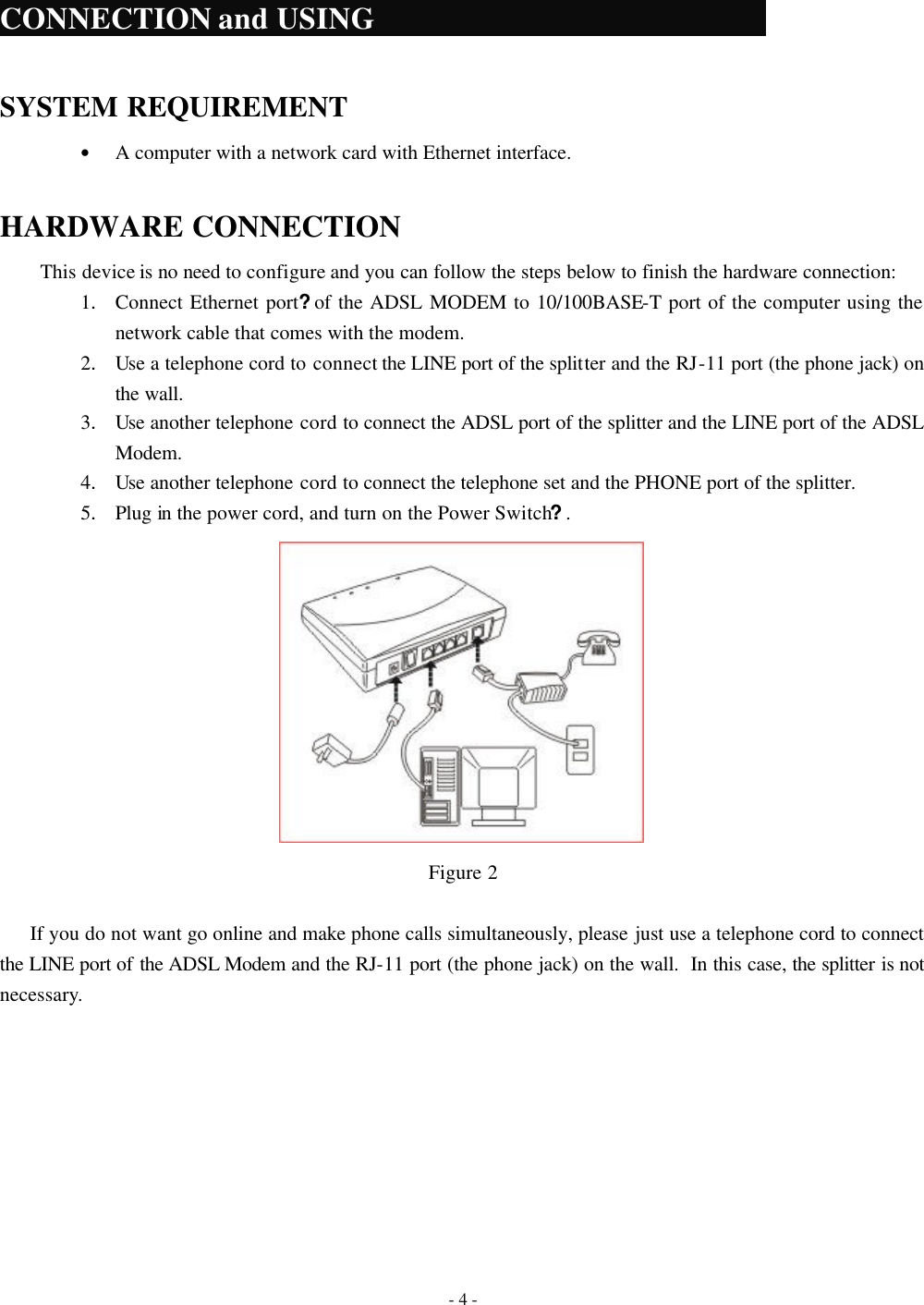    - 4 -  CONNECTION and USING                  SYSTEM REQUIREMENT &bull; A computer with a network card with Ethernet interface.  HARDWARE CONNECTION This device is no need to configure and you can follow the steps below to finish the hardware connection: 1. Connect Ethernet port?of the ADSL MODEM to 10/100BASE-T port of the computer using the network cable that comes with the modem. 2. Use a telephone cord to connect the LINE port of the splitter and the RJ-11 port (the phone jack) on the wall. 3. Use another telephone cord to connect the ADSL port of the splitter and the LINE port of the ADSL Modem. 4. Use another telephone cord to connect the telephone set and the PHONE port of the splitter. 5. Plug in the power cord, and turn on the Power Switch?.  Figure 2  If you do not want go online and make phone calls simultaneously, please just use a telephone cord to connect the LINE port of the ADSL Modem and the RJ-11 port (the phone jack) on the wall.  In this case, the splitter is not necessary. 