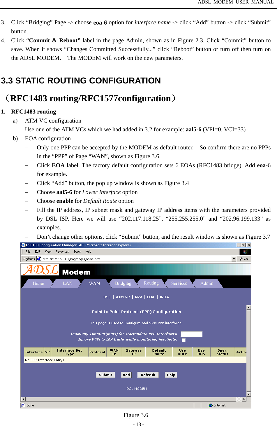 ADSL MODEM USER MANUAL  - 13 - 3.  Click &ldquo;Bridging&rdquo; Page -> choose eoa-6 option for interface name -> click &ldquo;Add&rdquo; button -> click &ldquo;Submit&rdquo; button.  4. Click &ldquo;Commit &amp; Reboot&rdquo; label in the page Admin, shown as in Figure 2.3. Click &ldquo;Commit&rdquo; button to save. When it shows &ldquo;Changes Committed Successfully...&rdquo; click &ldquo;Reboot&rdquo; button or turn off then turn on the ADSL MODEM.    The MODEM will work on the new parameters.  3.3 STATIC ROUTING CONFIGURATION （RFC1483 routing/RFC1577configuration） 1. RFC1483 routing a)  ATM VC configuration Use one of the ATM VCs which we had added in 3.2 for example: aal5-6 (VPI=0, VCI=33) b) EOA configuration &minus;  Only one PPP can be accepted by the MODEM as default router.    So confirm there are no PPPs in the &ldquo;PPP&rdquo; of Page &ldquo;WAN&rdquo;, shown as Figure 3.6. &minus;  Click EOA label. The factory default configuration sets 6 EOAs (RFC1483 bridge). Add eoa-6 for example. &minus;  Click &ldquo;Add&rdquo; button, the pop up window is shown as Figure 3.4 &minus;  Choose aal5-6 for Lower Interface option &minus;  Choose enable for Default Route option &minus;  Fill the IP address, IP subnet mask and gateway IP address items with the parameters provided by DSL ISP. Here we will use &ldquo;202.117.118.25&rdquo;, &ldquo;255.255.255.0&rdquo; and &ldquo;202.96.199.133&rdquo; as examples. &minus;  Don&rsquo;t change other options, click &ldquo;Submit&rdquo; button, and the result window is shown as Figure 3.7  Figure 3.6 