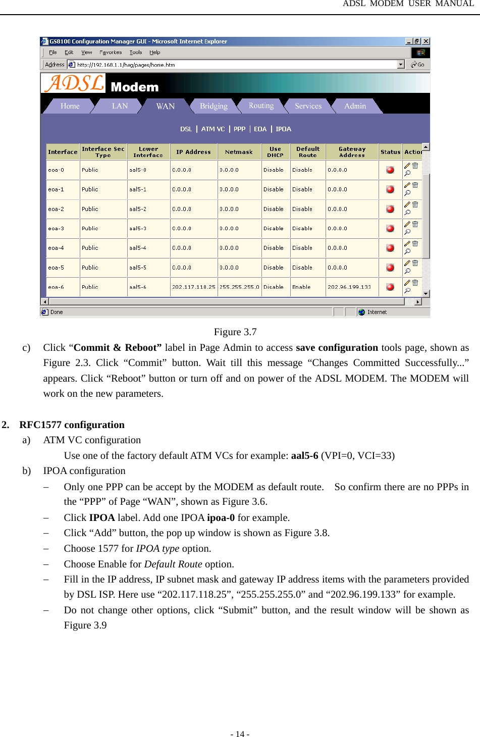 ADSL MODEM USER MANUAL  - 14 -  Figure 3.7 c) Click &ldquo;Commit &amp; Reboot&rdquo; label in Page Admin to access save configuration tools page, shown as Figure 2.3. Click &ldquo;Commit&rdquo; button. Wait till this message &ldquo;Changes Committed Successfully...&rdquo; appears. Click &ldquo;Reboot&rdquo; button or turn off and on power of the ADSL MODEM. The MODEM will work on the new parameters.  2. RFC1577 configuration a)  ATM VC configuration Use one of the factory default ATM VCs for example: aal5-6 (VPI=0, VCI=33) b) IPOA configuration &minus;  Only one PPP can be accept by the MODEM as default route.    So confirm there are no PPPs in the &ldquo;PPP&rdquo; of Page &ldquo;WAN&rdquo;, shown as Figure 3.6. &minus;  Click IPOA label. Add one IPOA ipoa-0 for example. &minus;  Click &ldquo;Add&rdquo; button, the pop up window is shown as Figure 3.8. &minus;  Choose 1577 for IPOA type option. &minus;  Choose Enable for Default Route option. &minus;  Fill in the IP address, IP subnet mask and gateway IP address items with the parameters provided by DSL ISP. Here use &ldquo;202.117.118.25&rdquo;, &ldquo;255.255.255.0&rdquo; and &ldquo;202.96.199.133&rdquo; for example. &minus;  Do not change other options, click &ldquo;Submit&rdquo; button, and the result window will be shown as Figure 3.9 