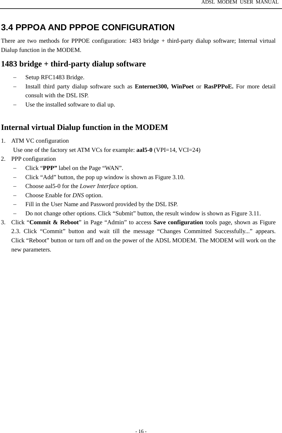 ADSL MODEM USER MANUAL  - 16 - 3.4 PPPOA AND PPPOE CONFIGURATION There are two methods for PPPOE configuration: 1483 bridge + third-party dialup software; Internal virtual Dialup function in the MODEM. 1483 bridge + third-party dialup software &minus;  Setup RFC1483 Bridge. &minus;  Install third party dialup software such as Enternet300, WinPoet or RasPPPoE. For more detail consult with the DSL ISP. &minus;  Use the installed software to dial up.  Internal virtual Dialup function in the MODEM 1.  ATM VC configuration Use one of the factory set ATM VCs for example: aal5-0 (VPI=14, VCI=24) 2. PPP configuration &minus;  Click &ldquo;PPP&rdquo; label on the Page &ldquo;WAN&rdquo;.   &minus;  Click &ldquo;Add&rdquo; button, the pop up window is shown as Figure 3.10. &minus;  Choose aal5-0 for the Lower Interface option. &minus;  Choose Enable for DNS option. &minus;  Fill in the User Name and Password provided by the DSL ISP. &minus;  Do not change other options. Click &ldquo;Submit&rdquo; button, the result window is shown as Figure 3.11. 3. Click &ldquo;Commit &amp; Reboot&rdquo; in Page &ldquo;Admin&rdquo; to access Save configuration tools page, shown as Figure 2.3. Click &ldquo;Commit&rdquo; button and wait till the message &ldquo;Changes Committed Successfully...&rdquo; appears.  Click &ldquo;Reboot&rdquo; button or turn off and on the power of the ADSL MODEM. The MODEM will work on the new parameters. 