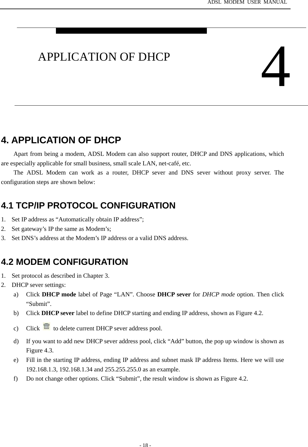 ADSL MODEM USER MANUAL  - 18 -  4. APPLICATION OF DHCP Apart from being a modem, ADSL Modem can also support router, DHCP and DNS applications, which are especially applicable for small business, small scale LAN, net-caf&eacute;, etc.   The ADSL Modem can work as a router, DHCP sever and DNS sever without proxy server. The configuration steps are shown below:    4.1 TCP/IP PROTOCOL CONFIGURATION 1.  Set IP address as &ldquo;Automatically obtain IP address&rdquo;; 2.  Set gateway&rsquo;s IP the same as Modem&rsquo;s; 3.  Set DNS&rsquo;s address at the Modem&rsquo;s IP address or a valid DNS address.  4.2 MODEM CONFIGURATION 1.  Set protocol as described in Chapter 3. 2.  DHCP sever settings: a) Click DHCP mode label of Page &ldquo;LAN&rdquo;. Choose DHCP sever for DHCP mode option. Then click &ldquo;Submit&rdquo;.  b) Click DHCP sever label to define DHCP starting and ending IP address, shown as Figure 4.2.   c) Click    to delete current DHCP sever address pool. d)  If you want to add new DHCP sever address pool, click &ldquo;Add&rdquo; button, the pop up window is shown as Figure 4.3. e)  Fill in the starting IP address, ending IP address and subnet mask IP address Items. Here we will use 192.168.1.3, 192.168.1.34 and 255.255.255.0 as an example. f)  Do not change other options. Click &ldquo;Submit&rdquo;, the result window is shown as Figure 4.2.  4 APPLICATION OF DHCP 