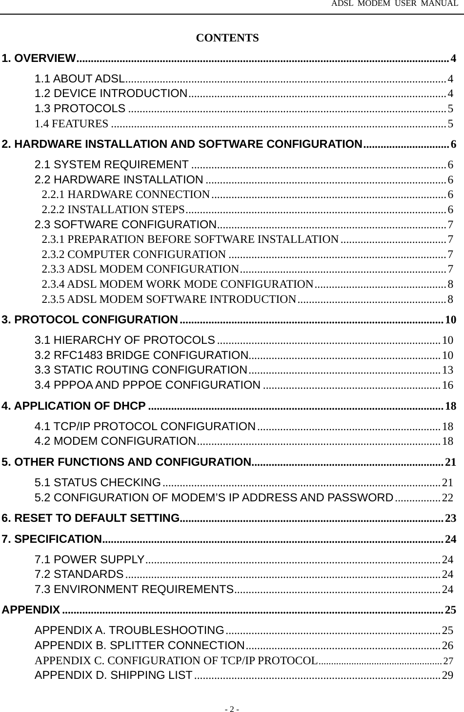 ADSL MODEM USER MANUAL  - 2 - CONTENTS 1. OVERVIEW..................................................................................................................................4 1.1 ABOUT ADSL................................................................................................................4 1.2 DEVICE INTRODUCTION..........................................................................................4 1.3 PROTOCOLS ...............................................................................................................5 1.4 FEATURES .....................................................................................................................5 2. HARDWARE INSTALLATION AND SOFTWARE CONFIGURATION..............................6 2.1 SYSTEM REQUIREMENT .........................................................................................6 2.2 HARDWARE INSTALLATION ....................................................................................6 2.2.1 HARDWARE CONNECTION..................................................................................6 2.2.2 INSTALLATION STEPS...........................................................................................6 2.3 SOFTWARE CONFIGURATION................................................................................7 2.3.1 PREPARATION BEFORE SOFTWARE INSTALLATION .....................................7 2.3.2 COMPUTER CONFIGURATION ............................................................................7 2.3.3 ADSL MODEM CONFIGURATION........................................................................7 2.3.4 ADSL MODEM WORK MODE CONFIGURATION..............................................8 2.3.5 ADSL MODEM SOFTWARE INTRODUCTION....................................................8 3. PROTOCOL CONFIGURATION............................................................................................10 3.1 HIERARCHY OF PROTOCOLS ..............................................................................10 3.2 RFC1483 BRIDGE CONFIGURATION...................................................................10 3.3 STATIC ROUTING CONFIGURATION...................................................................13 3.4 PPPOA AND PPPOE CONFIGURATION ..............................................................16 4. APPLICATION OF DHCP .......................................................................................................18 4.1 TCP/IP PROTOCOL CONFIGURATION................................................................18 4.2 MODEM CONFIGURATION.....................................................................................18 5. OTHER FUNCTIONS AND CONFIGURATION...................................................................21 5.1 STATUS CHECKING.................................................................................................21 5.2 CONFIGURATION OF MODEM&rsquo;S IP ADDRESS AND PASSWORD................22 6. RESET TO DEFAULT SETTING............................................................................................23 7. SPECIFICATION.......................................................................................................................24 7.1 POWER SUPPLY.......................................................................................................24 7.2 STANDARDS..............................................................................................................24 7.3 ENVIRONMENT REQUIREMENTS........................................................................24 APPENDIX .....................................................................................................................................25 APPENDIX A. TROUBLESHOOTING...........................................................................25 APPENDIX B. SPLITTER CONNECTION....................................................................26 APPENDIX C. CONFIGURATION OF TCP/IP PROTOCOL.................................................27 APPENDIX D. SHIPPING LIST......................................................................................29 