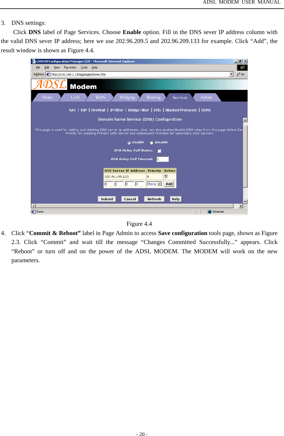 ADSL MODEM USER MANUAL  - 20 - 3. DNS settings: Click DNS label of Page Services. Choose Enable option. Fill in the DNS sever IP address column with the valid DNS sever IP address; here we use 202.96.209.5 and 202.96.209.133 for example. Click &ldquo;Add&rdquo;, the result window is shown as Figure 4.4.  Figure 4.4 4. Click &ldquo;Commit &amp; Reboot&rdquo; label in Page Admin to access Save configuration tools page, shown as Figure 2.3. Click &ldquo;Commit&rdquo; and wait till the message &ldquo;Changes Committed Successfully...&rdquo; appears. Click &ldquo;Reboot&rdquo; or turn off and on the power of the ADSL MODEM. The MODEM will work on the new parameters.                  