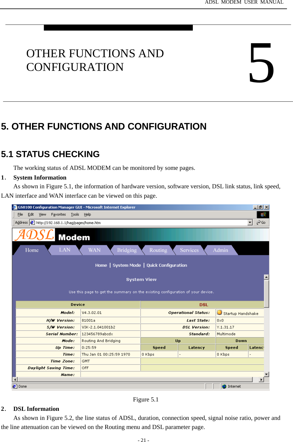 ADSL MODEM USER MANUAL  - 21 - 5. OTHER FUNCTIONS AND CONFIGURATION  5.1 STATUS CHECKING The working status of ADSL MODEM can be monitored by some pages. 1． System Information As shown in Figure 5.1, the information of hardware version, software version, DSL link status, link speed, LAN interface and WAN interface can be viewed on this page.                         Figure 5.1 2． DSL Information As shown in Figure 5.2, the line status of ADSL, duration, connection speed, signal noise ratio, power and the line attenuation can be viewed on the Routing menu and DSL parameter page.  5 OTHER FUNCTIONS AND CONFIGURATION 