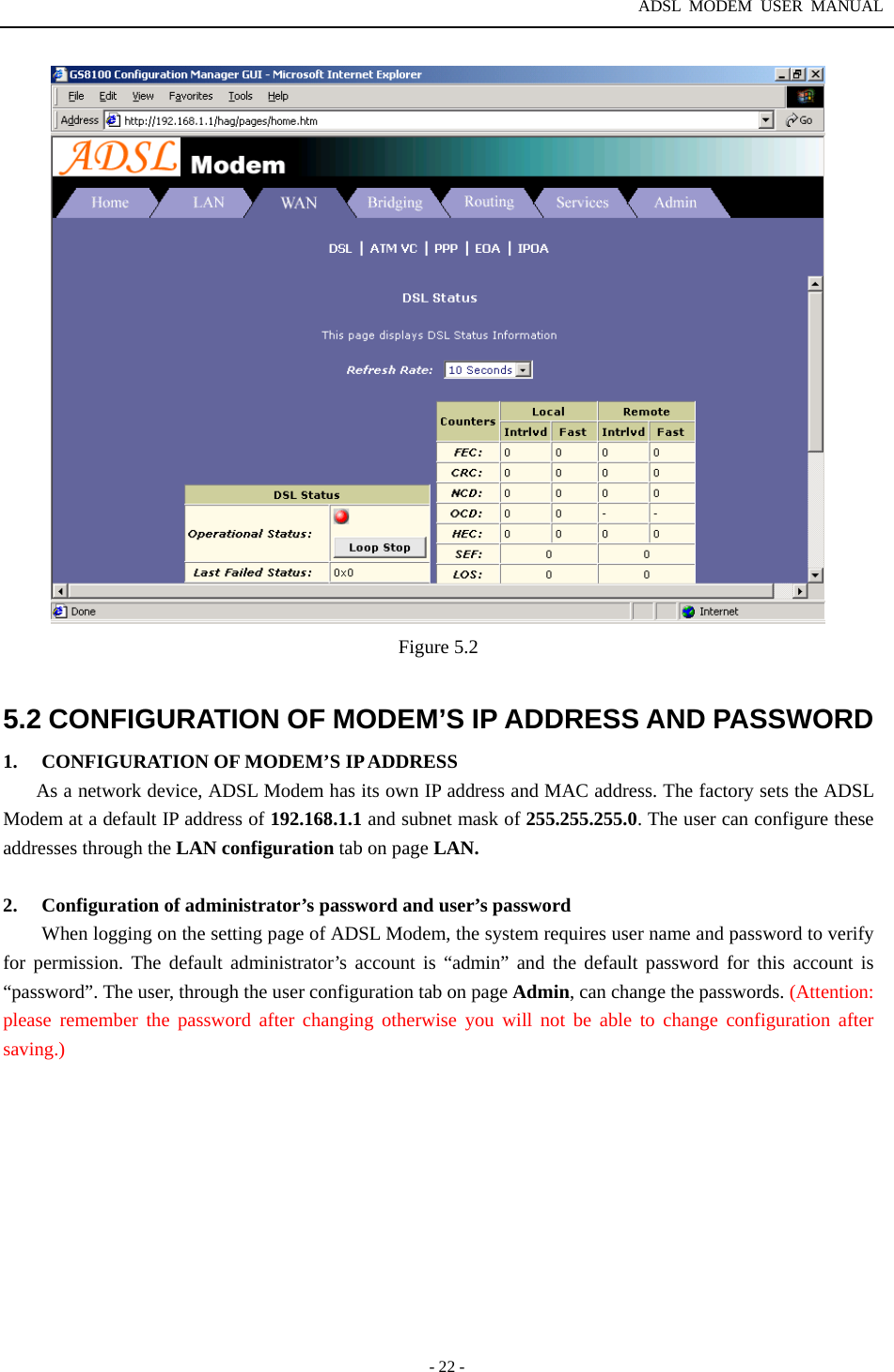 ADSL MODEM USER MANUAL  - 22 -  Figure 5.2  5.2 CONFIGURATION OF MODEM&rsquo;S IP ADDRESS AND PASSWORD 1.  CONFIGURATION OF MODEM&rsquo;S IP ADDRESS As a network device, ADSL Modem has its own IP address and MAC address. The factory sets the ADSL Modem at a default IP address of 192.168.1.1 and subnet mask of 255.255.255.0. The user can configure these addresses through the LAN configuration tab on page LAN.  2.  Configuration of administrator&rsquo;s password and user&rsquo;s password When logging on the setting page of ADSL Modem, the system requires user name and password to verify for permission. The default administrator&rsquo;s account is &ldquo;admin&rdquo; and the default password for this account is &ldquo;password&rdquo;. The user, through the user configuration tab on page Admin, can change the passwords. (Attention: please remember the password after changing otherwise you will not be able to change configuration after saving.)   