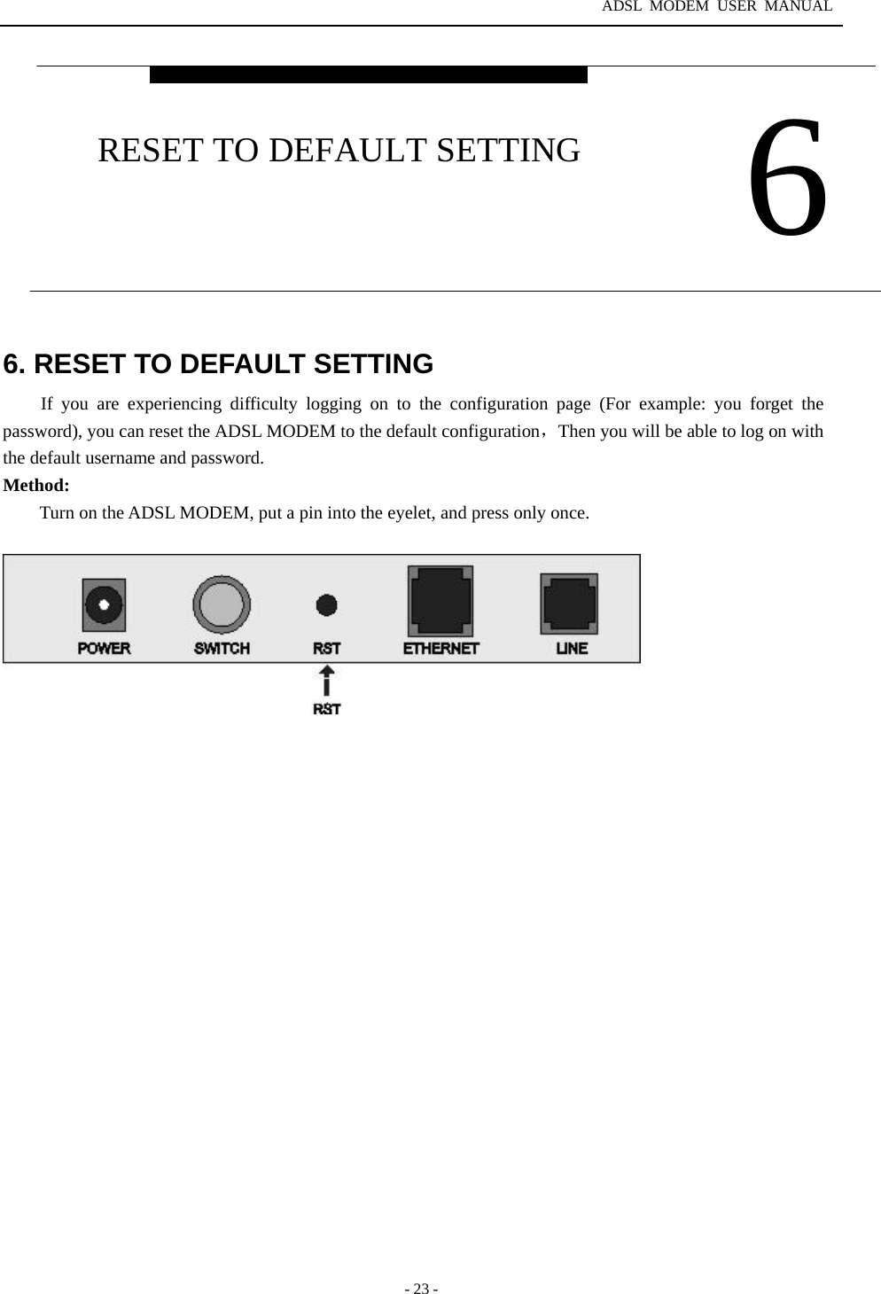 ADSL MODEM USER MANUAL  - 23 - 6. RESET TO DEFAULT SETTING If you are experiencing difficulty logging on to the configuration page (For example: you forget the password), you can reset the ADSL MODEM to the default configuration，Then you will be able to log on with the default username and password. Method:          Turn on the ADSL MODEM, put a pin into the eyelet, and press only once.     6 RESET TO DEFAULT SETTING 