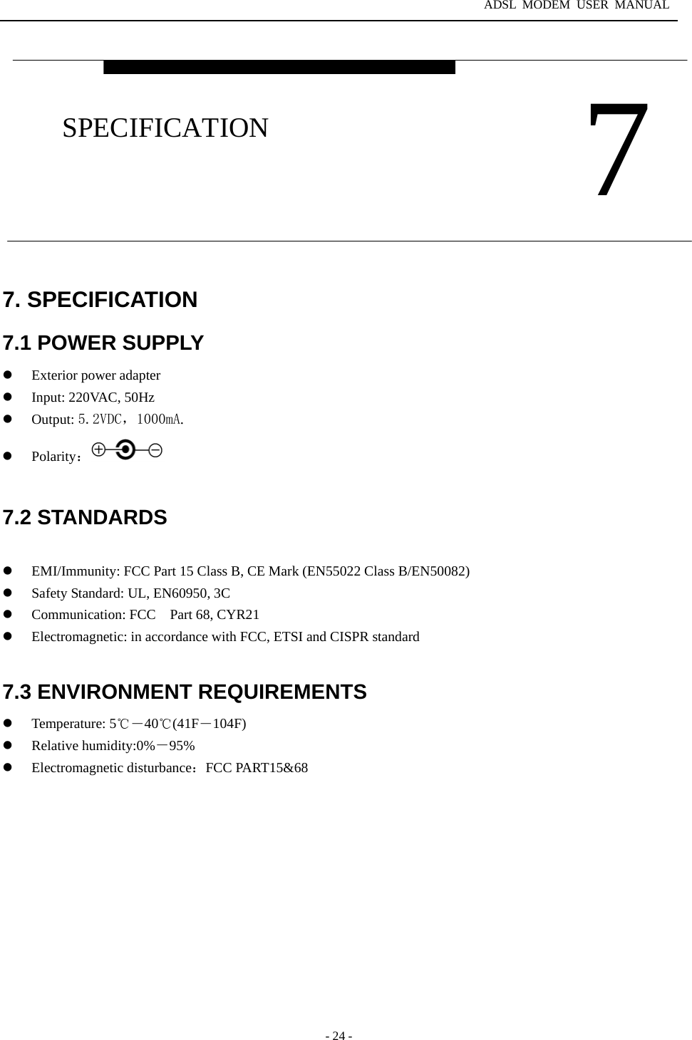 ADSL MODEM USER MANUAL  - 24 - 7. SPECIFICATION 7.1 POWER SUPPLY   Exterior power adapter   Input: 220VAC, 50Hz   Output: 5.2VDC，1000mA.     Polarity：  7.2 STANDARDS    EMI/Immunity: FCC Part 15 Class B, CE Mark (EN55022 Class B/EN50082)   Safety Standard: UL, EN60950, 3C   Communication: FCC Part 68, CYR21   Electromagnetic: in accordance with FCC, ETSI and CISPR standard  7.3 ENVIRONMENT REQUIREMENTS   Temperature: 5℃－40℃(41F－104F)   Relative humidity:0%－95%   Electromagnetic disturbance：FCC PART15&amp;68    7 SPECIFICATION 