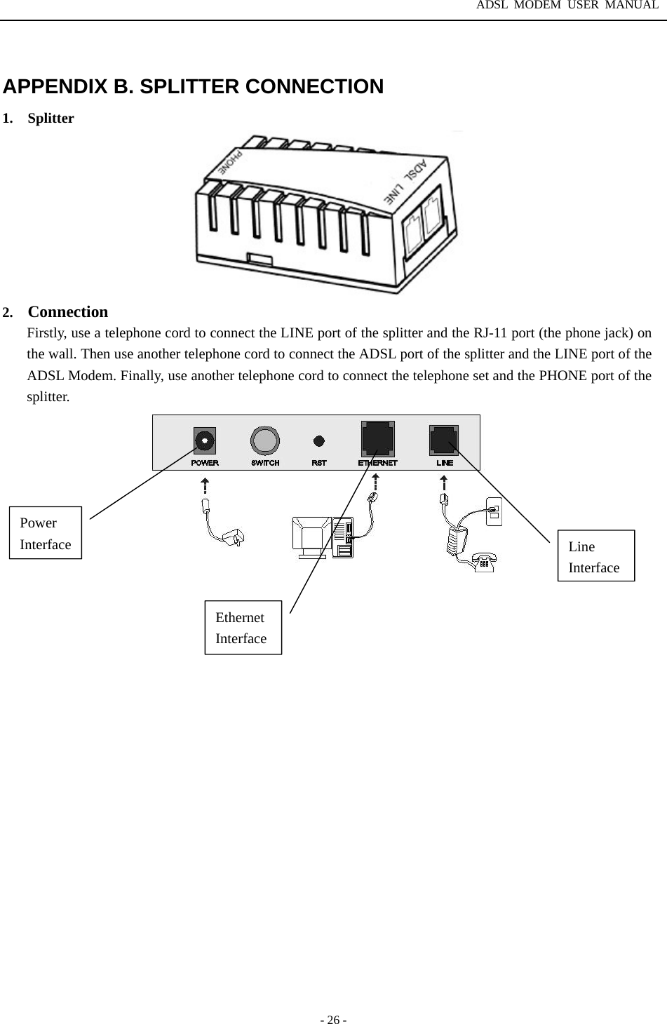 ADSL MODEM USER MANUAL  - 26 -  APPENDIX B. SPLITTER CONNECTION 1.  Splitter   2.  Connection Firstly, use a telephone cord to connect the LINE port of the splitter and the RJ-11 port (the phone jack) on the wall. Then use another telephone cord to connect the ADSL port of the splitter and the LINE port of the ADSL Modem. Finally, use another telephone cord to connect the telephone set and the PHONE port of the splitter.                     Power Interface Line InterfaceEthernet Interface