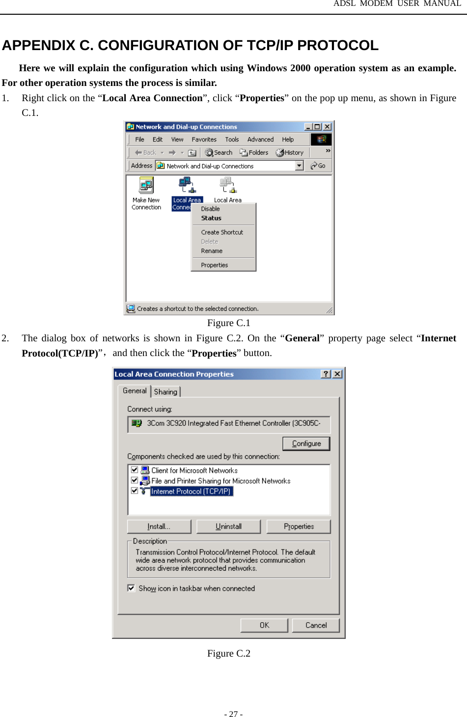 ADSL MODEM USER MANUAL  - 27 - APPENDIX C. CONFIGURATION OF TCP/IP PROTOCOL Here we will explain the configuration which using Windows 2000 operation system as an example. For other operation systems the process is similar. 1.  Right click on the &ldquo;Local Area Connection&rdquo;, click &ldquo;Properties&rdquo; on the pop up menu, as shown in Figure C.1.  Figure C.1 2.  The dialog box of networks is shown in Figure C.2. On the &ldquo;General&rdquo; property page select &ldquo;Internet Protocol(TCP/IP)&rdquo;，and then click the &ldquo;Properties&rdquo; button.  Figure C.2   