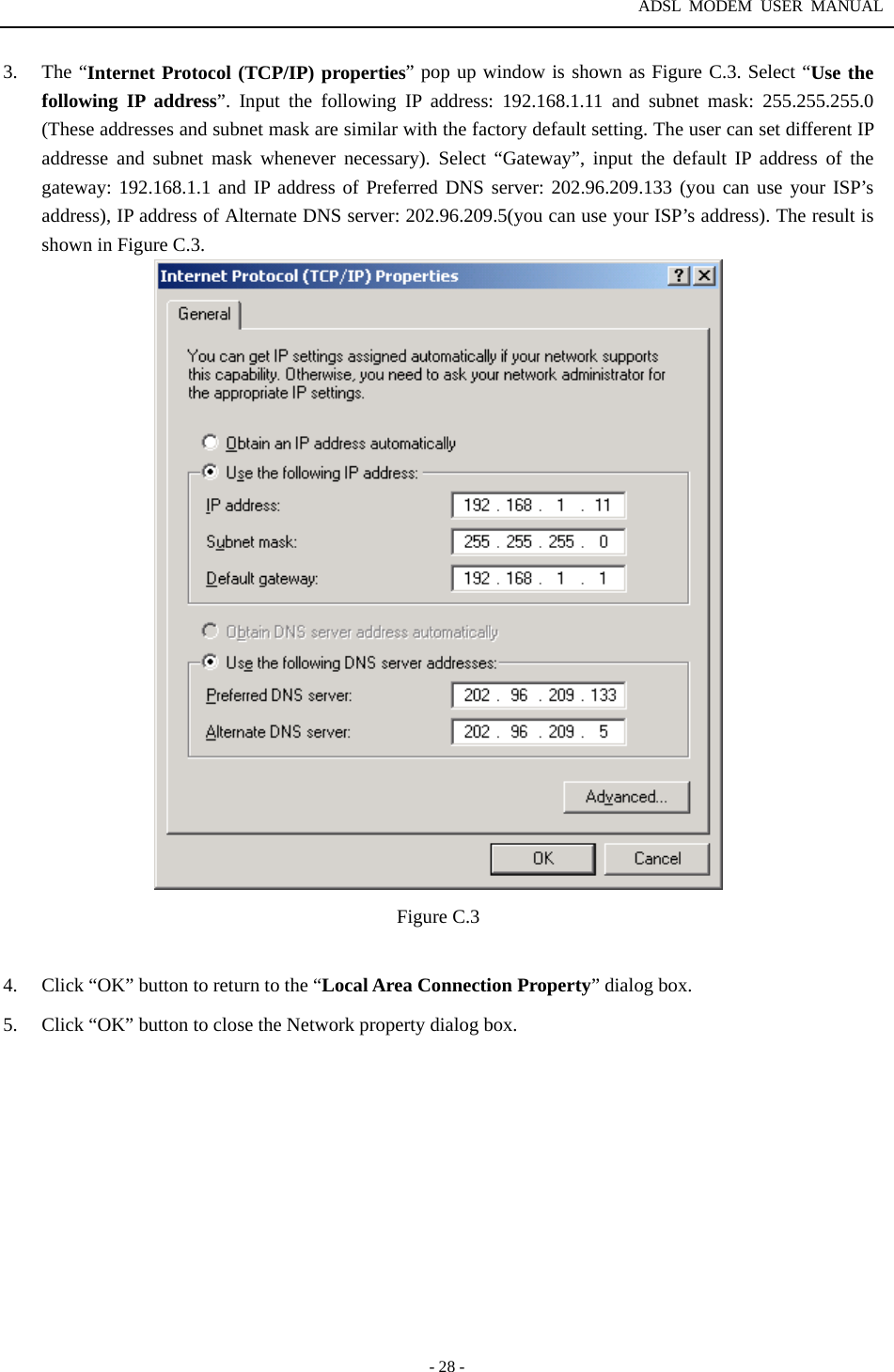 ADSL MODEM USER MANUAL  - 28 - 3. The &ldquo;Internet Protocol (TCP/IP) properties&rdquo; pop up window is shown as Figure C.3. Select &ldquo;Use the following IP address&rdquo;. Input the following IP address: 192.168.1.11 and subnet mask: 255.255.255.0 (These addresses and subnet mask are similar with the factory default setting. The user can set different IP addresse and subnet mask whenever necessary). Select &ldquo;Gateway&rdquo;, input the default IP address of the gateway: 192.168.1.1 and IP address of Preferred DNS server: 202.96.209.133 (you can use your ISP&rsquo;s address), IP address of Alternate DNS server: 202.96.209.5(you can use your ISP&rsquo;s address). The result is shown in Figure C.3.    Figure C.3  4.  Click &ldquo;OK&rdquo; button to return to the &ldquo;Local Area Connection Property&rdquo; dialog box. 5.  Click &ldquo;OK&rdquo; button to close the Network property dialog box.            