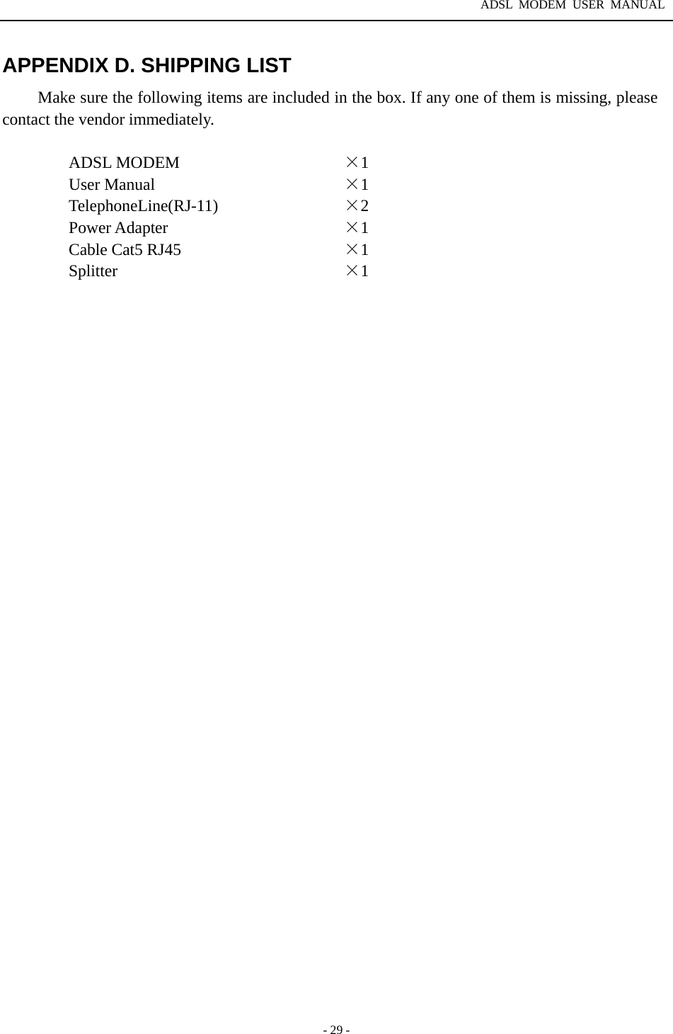 ADSL MODEM USER MANUAL  - 29 - APPENDIX D. SHIPPING LIST Make sure the following items are included in the box. If any one of them is missing, please contact the vendor immediately.  ADSL MODEM  &times;1 User Manual  &times;1 TelephoneLine(RJ-11)  &times;2 Power Adapter  &times;1 Cable Cat5 RJ45  &times;1 Splitter  &times;1   