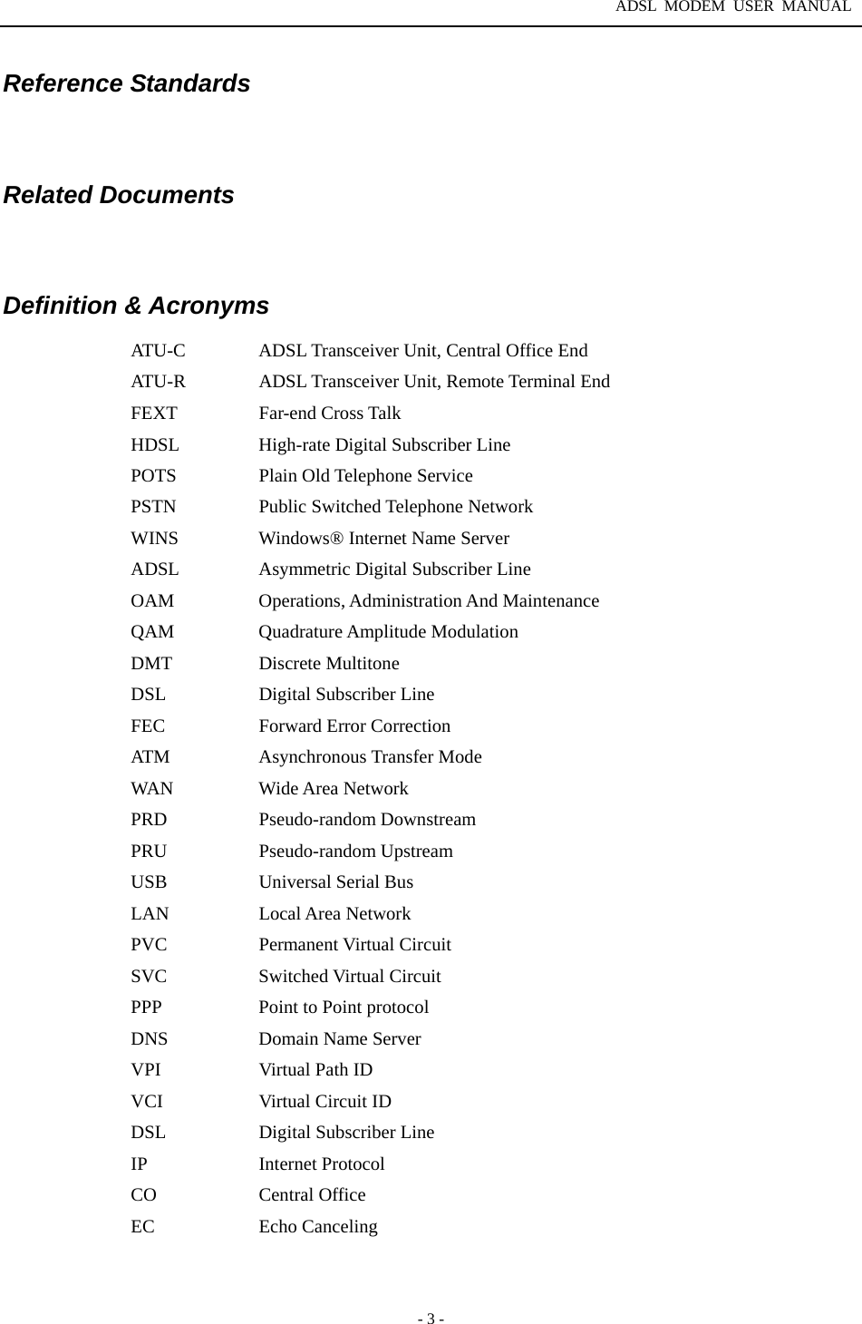 ADSL MODEM USER MANUAL  - 3 - Reference Standards     Related Documents   Definition &amp; Acronyms ATU-C  ADSL Transceiver Unit, Central Office End   ATU-R  ADSL Transceiver Unit, Remote Terminal End FEXT Far-end Cross Talk HDSL  High-rate Digital Subscriber Line POTS  Plain Old Telephone Service   PSTN Public Switched Telephone Network WINS  Windows&reg; Internet Name Server ADSL  Asymmetric Digital Subscriber Line OAM  Operations, Administration And Maintenance QAM Quadrature Amplitude Modulation DMT Discrete Multitone DSL  Digital Subscriber Line   FEC  Forward Error Correction ATM   Asynchronous Transfer Mode WAN Wide Area Network PRD Pseudo-random Downstream PRU Pseudo-random Upstream USB    Universal Serial Bus LAN Local Area Network PVC   Permanent Virtual Circuit  SVC   Switched Virtual Circuit  PPP    Point to Point protocol   DNS  Domain Name Server VPI    Virtual Path ID VCI   Virtual Circuit ID DSL  Digital Subscriber Line IP   Internet Protocol CO Central Office EC Echo Canceling 