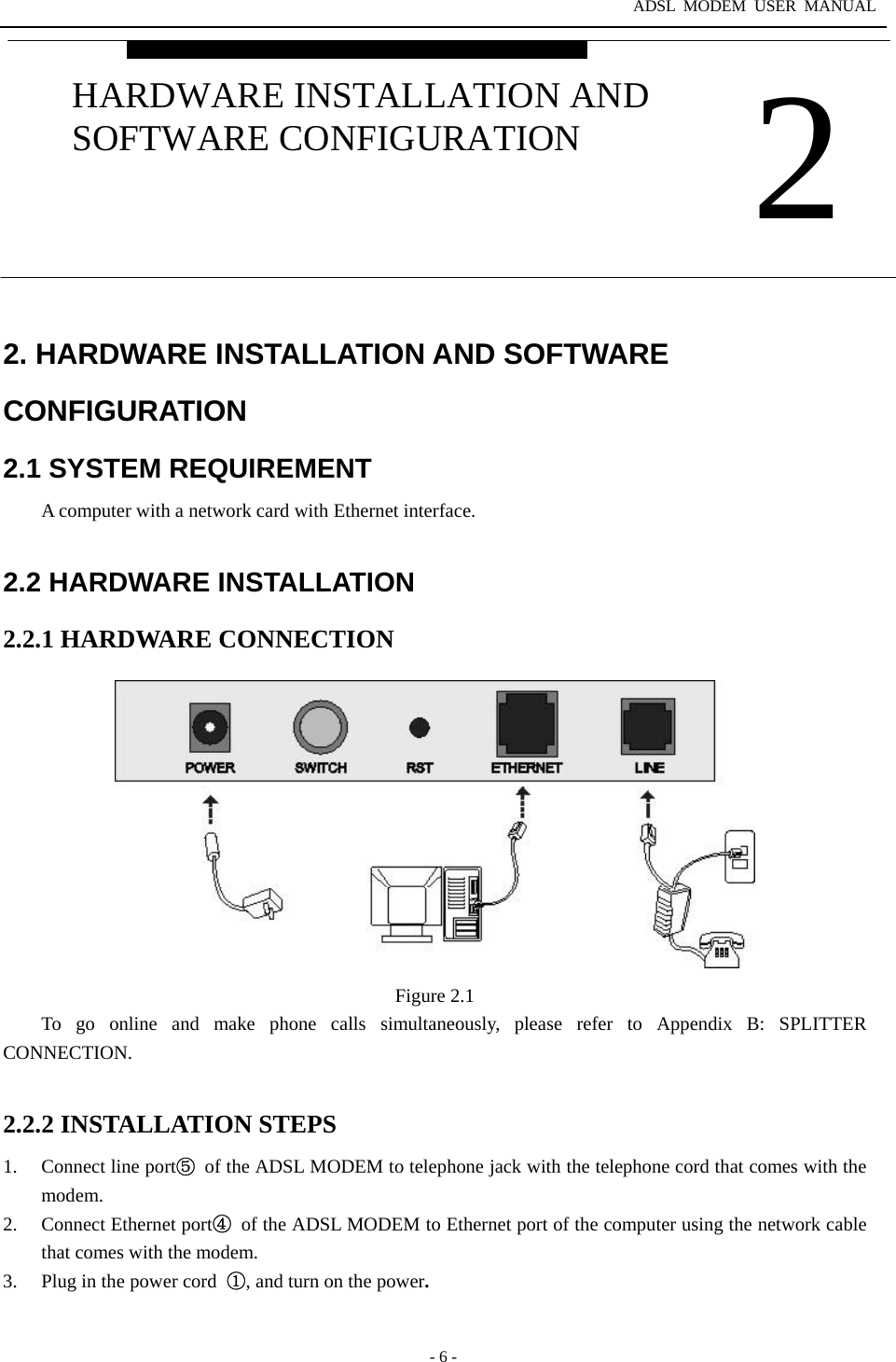 ADSL MODEM USER MANUAL  - 6 - 2. HARDWARE INSTALLATION AND SOFTWARE CONFIGURATION 2.1 SYSTEM REQUIREMENT A computer with a network card with Ethernet interface.  2.2 HARDWARE INSTALLATION 2.2.1 HARDWARE CONNECTION  Figure 2.1 To go online and make phone calls simultaneously, please refer to Appendix B: SPLITTER CONNECTION.  2.2.2 INSTALLATION STEPS 1.  Connect line port⑤ of the ADSL MODEM to telephone jack with the telephone cord that comes with the modem. 2. Connect Ethernet port④ of the ADSL MODEM to Ethernet port of the computer using the network cable that comes with the modem. 3.  Plug in the power cord ①, and turn on the power.  2 HARDWARE INSTALLATION AND SOFTWARE CONFIGURATION 