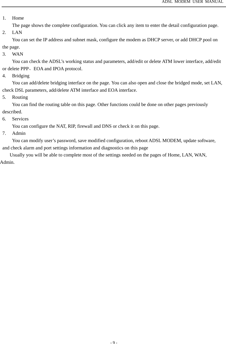 ADSL MODEM USER MANUAL  - 9 - 1. Home The page shows the complete configuration. You can click any item to enter the detail configuration page. 2. LAN You can set the IP address and subnet mask, configure the modem as DHCP server, or add DHCP pool on the page. 3. WAN You can check the ADSL&rsquo;s working status and parameters, add/edit or delete ATM lower interface, add/edit or delete PPP、EOA and IPOA protocol.   4. Bridging You can add/delete bridging interface on the page. You can also open and close the bridged mode, set LAN, check DSL parameters, add/delete ATM interface and EOA interface.   5. Routing You can find the routing table on this page. Other functions could be done on other pages previously described.  6. Services You can configure the NAT, RIP, firewall and DNS or check it on this page. 7. Admin You can modify user&rsquo;s password, save modified configuration, reboot ADSL MODEM, update software, and check alarm and port settings information and diagnostics on this page Usually you will be able to complete most of the settings needed on the pages of Home, LAN, WAN, Admin. 