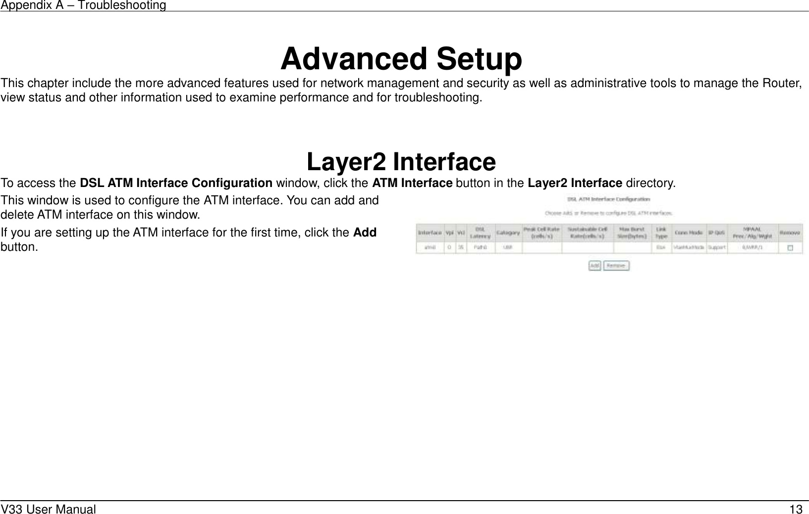 Appendix A &ndash; Troubleshooting    V33 User Manual   13     Advanced Setup This chapter include the more advanced features used for network management and security as well as administrative tools to manage the Router, view status and other information used to examine performance and for troubleshooting.    Layer2 Interface To access the DSL ATM Interface Configuration window, click the ATM Interface button in the Layer2 Interface directory. This window is used to configure the ATM interface. You can add and delete ATM interface on this window.   If you are setting up the ATM interface for the first time, click the Add button.                          