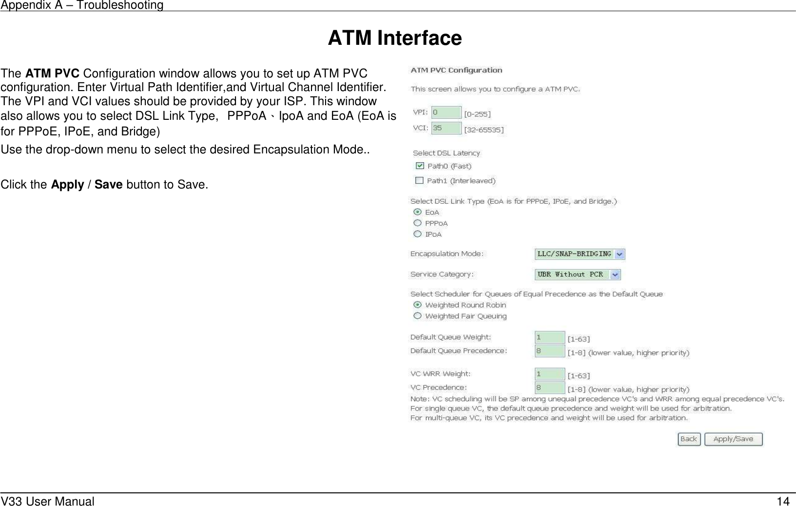 Appendix A &ndash; Troubleshooting    V33 User Manual   14 ATM Interface           The ATM PVC Configuration window allows you to set up ATM PVC configuration. Enter Virtual Path Identifier,and Virtual Channel Identifier. The VPI and VCI values should be provided by your ISP. This window also allows you to select DSL Link Type,  PPPoA、IpoA and EoA (EoA is for PPPoE, IPoE, and Bridge) Use the drop-down menu to select the desired Encapsulation Mode..  Click the Apply / Save button to Save.         