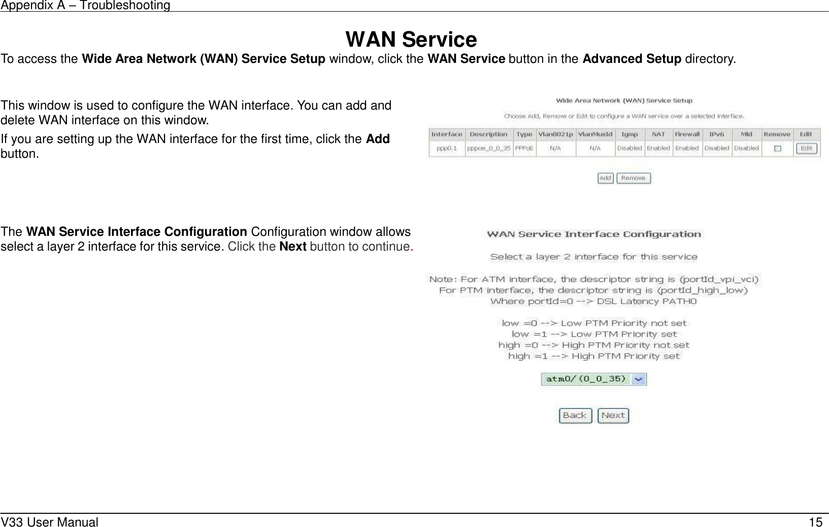 Appendix A &ndash; Troubleshooting    V33 User Manual   15 WAN Service To access the Wide Area Network (WAN) Service Setup window, click the WAN Service button in the Advanced Setup directory.  This window is used to configure the WAN interface. You can add and delete WAN interface on this window.   If you are setting up the WAN interface for the first time, click the Add button.       The WAN Service Interface Configuration Configuration window allows select a layer 2 interface for this service. Click the Next button to continue.         