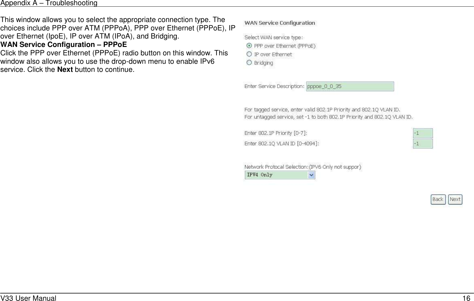 Appendix A &ndash; Troubleshooting    V33 User Manual   16 This window allows you to select the appropriate connection type. The choices include PPP over ATM (PPPoA), PPP over Ethernet (PPPoE), IP over Ethernet (IpoE), IP over ATM (IPoA), and Bridging. WAN Service Configuration &ndash; PPPoE Click the PPP over Ethernet (PPPoE) radio button on this window. This window also allows you to use the drop-down menu to enable IPv6 service. Click the Next button to continue.          