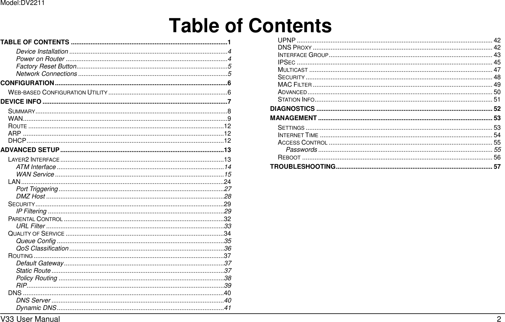 Model:DV2211  V33 User Manual   2 Table of ContentsTABLE OF CONTENTS ........................................................................................ 1 Device Installation ......................................................................................... 4 Power on Router ........................................................................................... 4 Factory Reset Button..................................................................................... 5 Network Connections .................................................................................... 5 CONFIGURATION ................................................................................................. 6 WEB-BASED CONFIGURATION UTILITY ................................................................... 6 DEVICE INFO ........................................................................................................ 7 SUMMARY ............................................................................................................ 8 WAN ................................................................................................................... 9 ROUTE ..............................................................................................................12 ARP .................................................................................................................12 DHCP ...............................................................................................................12 ADVANCED SETUP ............................................................................................13 LAYER2 INTERFACE ............................................................................................13 ATM Interface ..............................................................................................14 WAN Service ...............................................................................................15 LAN ..................................................................................................................24 Port Triggering .............................................................................................27 DMZ Host ....................................................................................................28 SECURITY ..........................................................................................................29 IP Filtering ...................................................................................................29 PARENTAL CONTROL ..........................................................................................32 URL Filter ....................................................................................................33 QUALITY OF SERVICE .........................................................................................34 Queue Config ..............................................................................................35 QoS Classification .......................................................................................36 ROUTING ...........................................................................................................37 Default Gateway ..........................................................................................37 Static Route .................................................................................................37 Policy Routing .............................................................................................38 RIP...............................................................................................................39 DNS .................................................................................................................40 DNS Server .................................................................................................40 Dynamic DNS ..............................................................................................41 UPNP .............................................................................................................. 42 DNS PROXY ..................................................................................................... 42 INTERFACE GROUP ............................................................................................ 43 IPSEC .............................................................................................................. 45 MULTICAST ....................................................................................................... 47 SECURITY ......................................................................................................... 48 MAC FILTER ..................................................................................................... 49 ADVANCED ........................................................................................................ 50 STATION INFO .................................................................................................... 51 DIAGNOSTICS ................................................................................................... 52 MANAGEMENT .................................................................................................. 53 SETTINGS ......................................................................................................... 53 INTERNET TIME ................................................................................................. 54 ACCESS CONTROL ............................................................................................ 55 Passwords .................................................................................................. 55 REBOOT ........................................................................................................... 56 TROUBLESHOOTING ........................................................................................ 57  