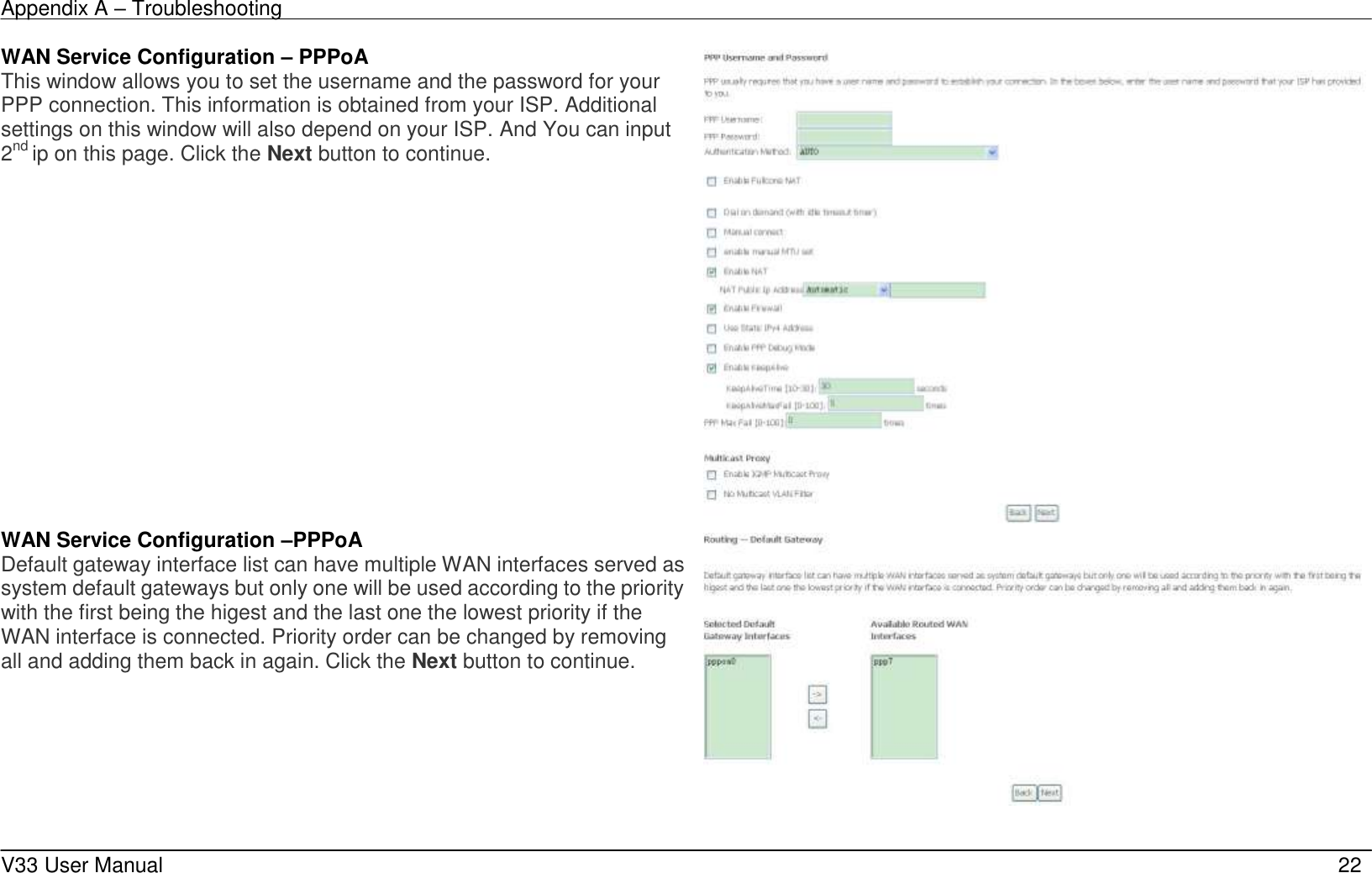 Appendix A &ndash; Troubleshooting    V33 User Manual   22 WAN Service Configuration &ndash; PPPoA This window allows you to set the username and the password for your PPP connection. This information is obtained from your ISP. Additional settings on this window will also depend on your ISP. And You can input 2nd ip on this page. Click the Next button to continue.   WAN Service Configuration &ndash;PPPoA Default gateway interface list can have multiple WAN interfaces served as system default gateways but only one will be used according to the priority with the first being the higest and the last one the lowest priority if the WAN interface is connected. Priority order can be changed by removing all and adding them back in again. Click the Next button to continue.    