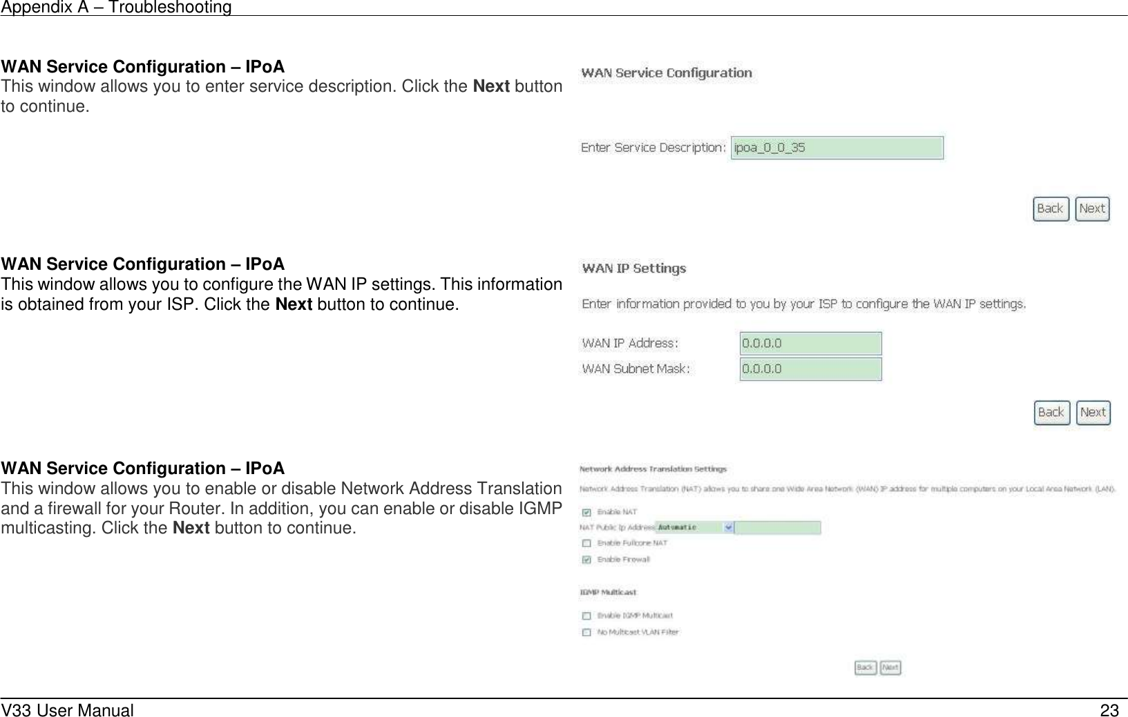 Appendix A &ndash; Troubleshooting    V33 User Manual   23   WAN Service Configuration &ndash; IPoA This window allows you to enter service description. Click the Next button to continue.     WAN Service Configuration &ndash; IPoA This window allows you to configure the WAN IP settings. This information is obtained from your ISP. Click the Next button to continue.     WAN Service Configuration &ndash; IPoA This window allows you to enable or disable Network Address Translation and a firewall for your Router. In addition, you can enable or disable IGMP multicasting. Click the Next button to continue.   