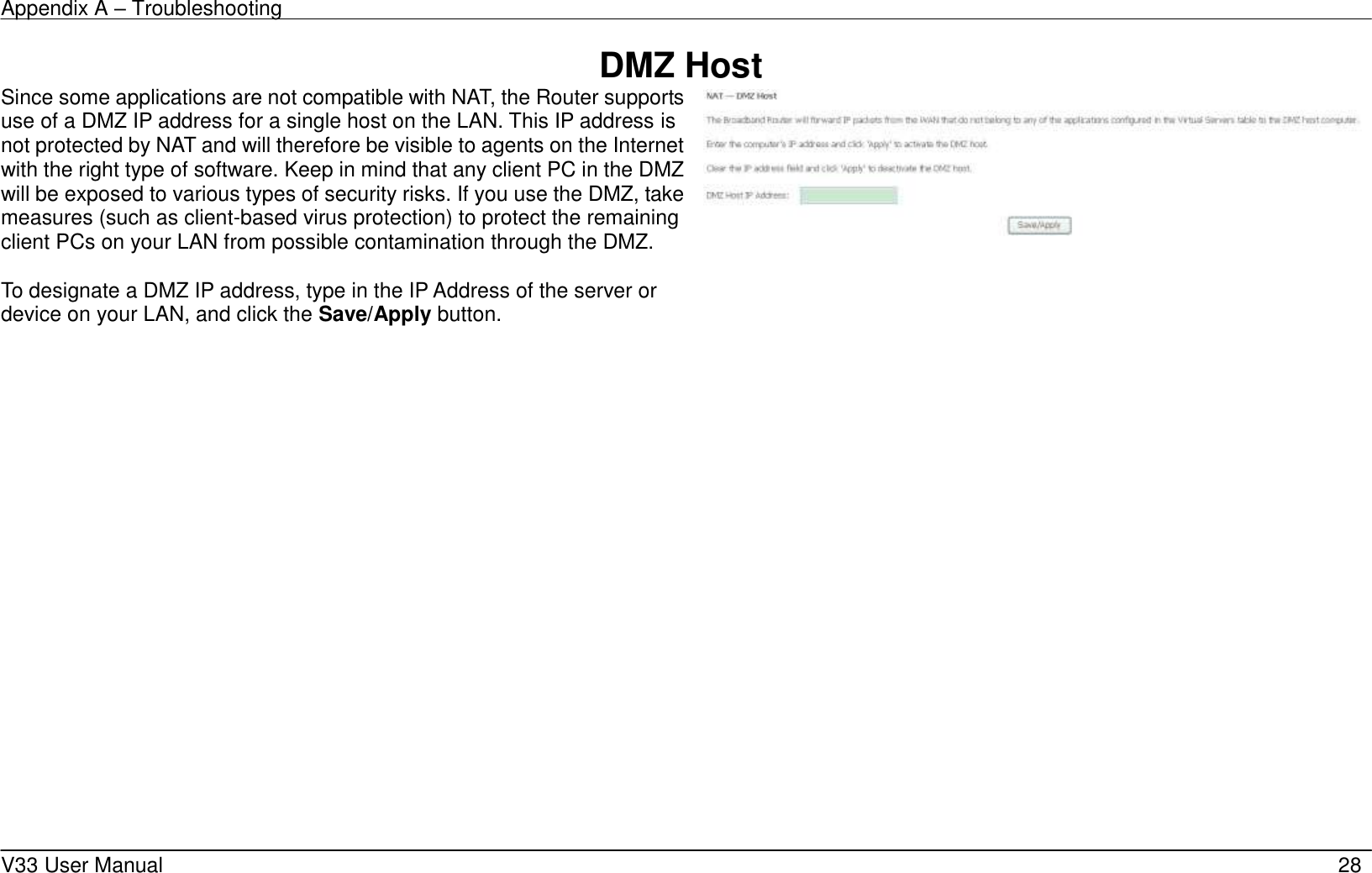 Appendix A &ndash; Troubleshooting    V33 User Manual   28 DMZ Host Since some applications are not compatible with NAT, the Router supports use of a DMZ IP address for a single host on the LAN. This IP address is not protected by NAT and will therefore be visible to agents on the Internet with the right type of software. Keep in mind that any client PC in the DMZ will be exposed to various types of security risks. If you use the DMZ, take measures (such as client-based virus protection) to protect the remaining client PCs on your LAN from possible contamination through the DMZ.  To designate a DMZ IP address, type in the IP Address of the server or device on your LAN, and click the Save/Apply button.           
