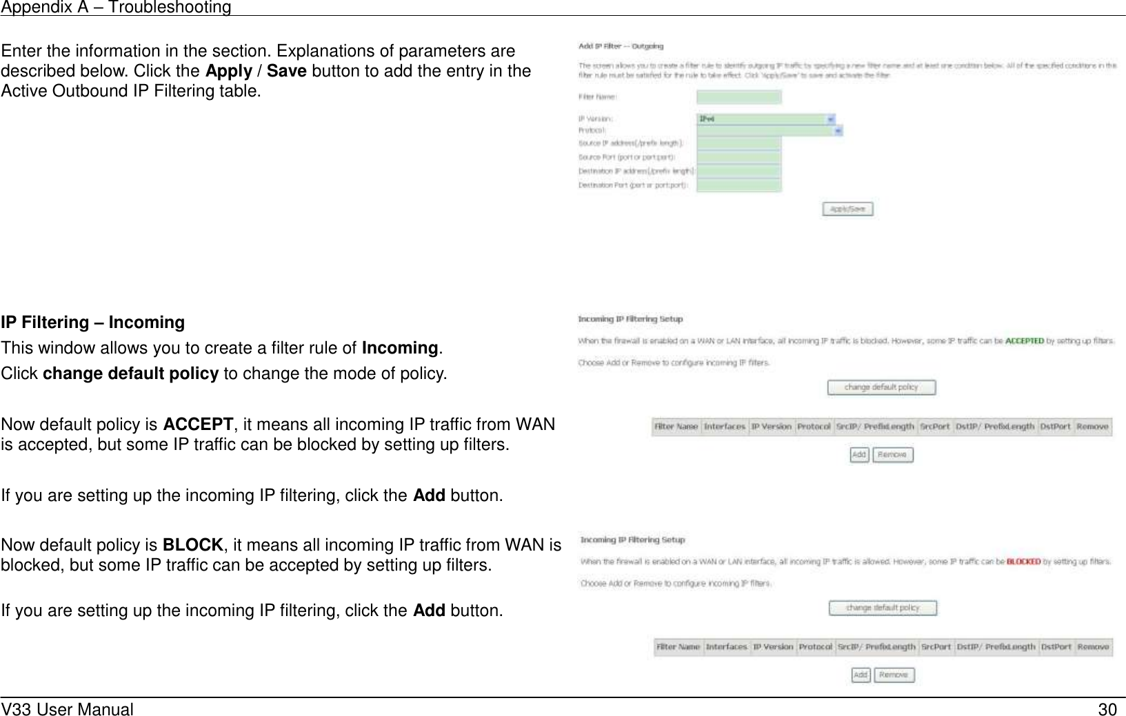 Appendix A &ndash; Troubleshooting    V33 User Manual   30 Enter the information in the section. Explanations of parameters are described below. Click the Apply / Save button to add the entry in the Active Outbound IP Filtering table.                                                                                                                                                                                                                                                                                                                                                                                                                                                                                                                                                                                                                                   IP Filtering &ndash; Incoming This window allows you to create a filter rule of Incoming. Click change default policy to change the mode of policy.  Now default policy is ACCEPT, it means all incoming IP traffic from WAN is accepted, but some IP traffic can be blocked by setting up filters.  If you are setting up the incoming IP filtering, click the Add button.    Now default policy is BLOCK, it means all incoming IP traffic from WAN is blocked, but some IP traffic can be accepted by setting up filters.  If you are setting up the incoming IP filtering, click the Add button.  