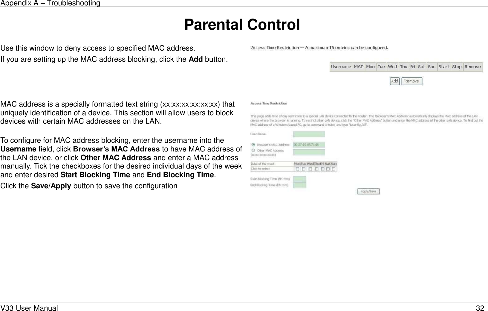 Appendix A &ndash; Troubleshooting    V33 User Manual   32 Parental Control    Use this window to deny access to specified MAC address. If you are setting up the MAC address blocking, click the Add button.      MAC address is a specially formatted text string (xx:xx:xx:xx:xx:xx) that uniquely identification of a device. This section will allow users to block devices with certain MAC addresses on the LAN.  To configure for MAC address blocking, enter the username into the Username field, click Browser&rsquo;s MAC Address to have MAC address of the LAN device, or click Other MAC Address and enter a MAC address manually. Tick the checkboxes for the desired individual days of the week and enter desired Start Blocking Time and End Blocking Time.   Click the Save/Apply button to save the configuration    