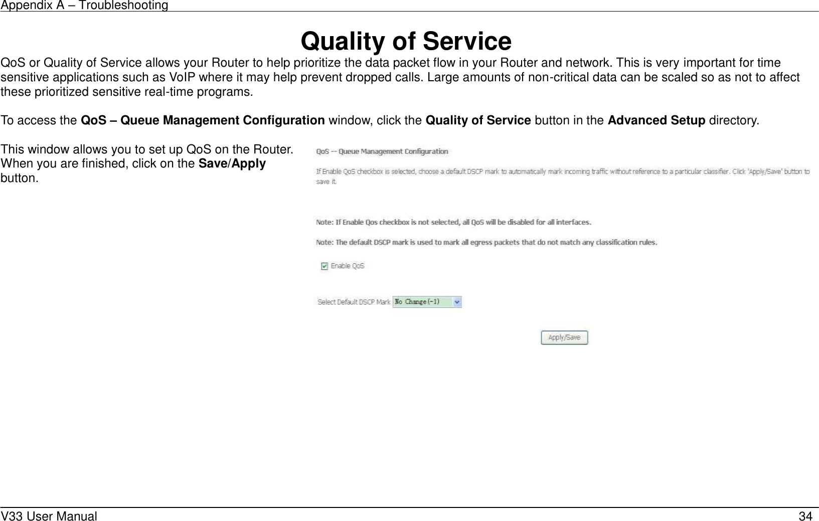 Appendix A &ndash; Troubleshooting    V33 User Manual   34 Quality of Service QoS or Quality of Service allows your Router to help prioritize the data packet flow in your Router and network. This is very important for time sensitive applications such as VoIP where it may help prevent dropped calls. Large amounts of non-critical data can be scaled so as not to affect these prioritized sensitive real-time programs.    To access the QoS &ndash; Queue Management Configuration window, click the Quality of Service button in the Advanced Setup directory.  This window allows you to set up QoS on the Router. When you are finished, click on the Save/Apply button.   