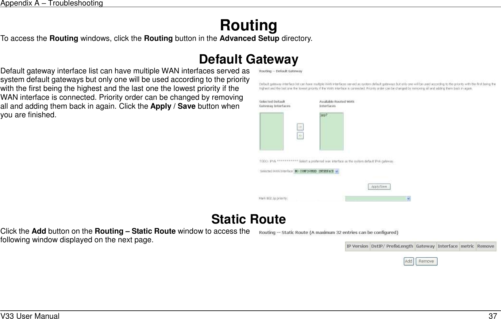 Appendix A &ndash; Troubleshooting    V33 User Manual   37 Routing To access the Routing windows, click the Routing button in the Advanced Setup directory.  Default Gateway Default gateway interface list can have multiple WAN interfaces served as system default gateways but only one will be used according to the priority with the first being the highest and the last one the lowest priority if the WAN interface is connected. Priority order can be changed by removing all and adding them back in again. Click the Apply / Save button when you are finished.     Static Route Click the Add button on the Routing &ndash; Static Route window to access the following window displayed on the next page.     