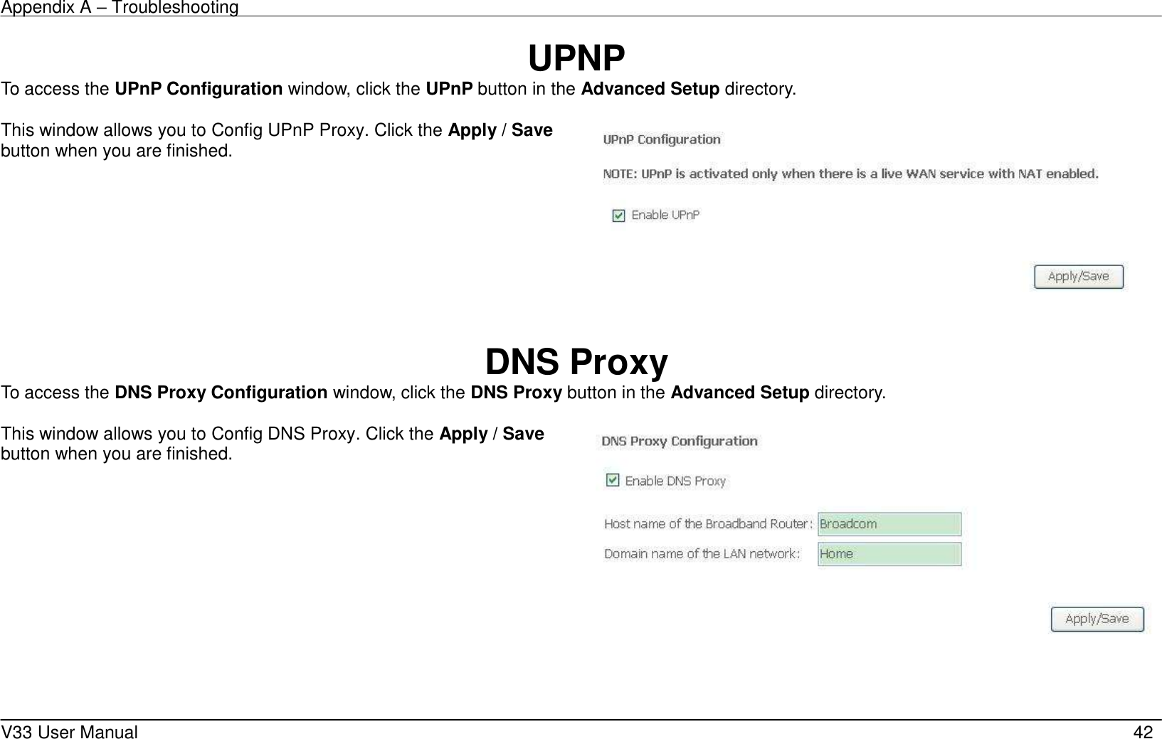 Appendix A &ndash; Troubleshooting    V33 User Manual   42 UPNP To access the UPnP Configuration window, click the UPnP button in the Advanced Setup directory.  This window allows you to Config UPnP Proxy. Click the Apply / Save button when you are finished.       DNS Proxy To access the DNS Proxy Configuration window, click the DNS Proxy button in the Advanced Setup directory.  This window allows you to Config DNS Proxy. Click the Apply / Save button when you are finished.      