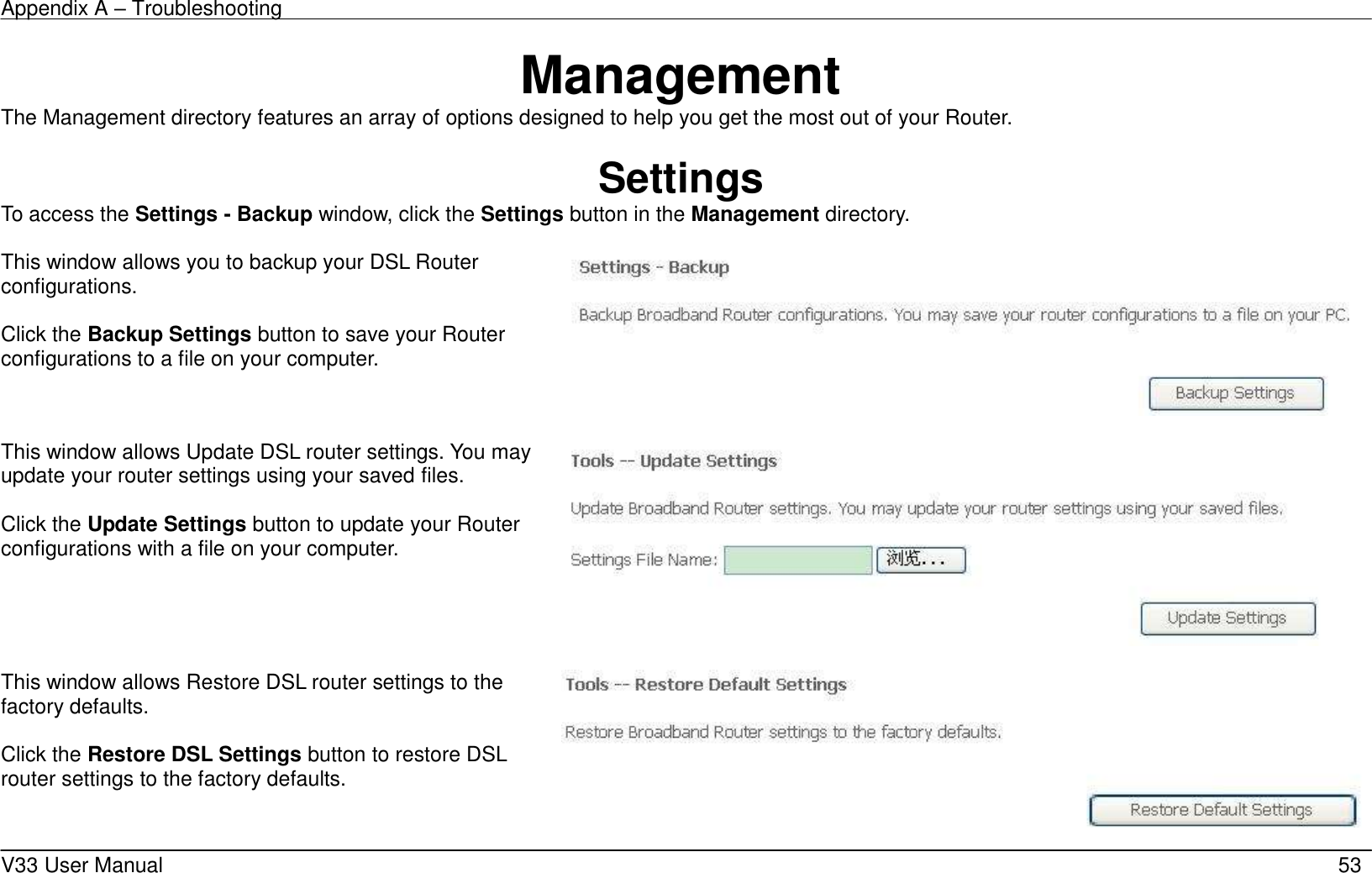 Appendix A &ndash; Troubleshooting    V33 User Manual   53 Management The Management directory features an array of options designed to help you get the most out of your Router.  Settings To access the Settings - Backup window, click the Settings button in the Management directory.  This window allows you to backup your DSL Router configurations.  Click the Backup Settings button to save your Router configurations to a file on your computer.    This window allows Update DSL router settings. You may update your router settings using your saved files.  Click the Update Settings button to update your Router configurations with a file on your computer.    This window allows Restore DSL router settings to the factory defaults.  Click the Restore DSL Settings button to restore DSL router settings to the factory defaults.     