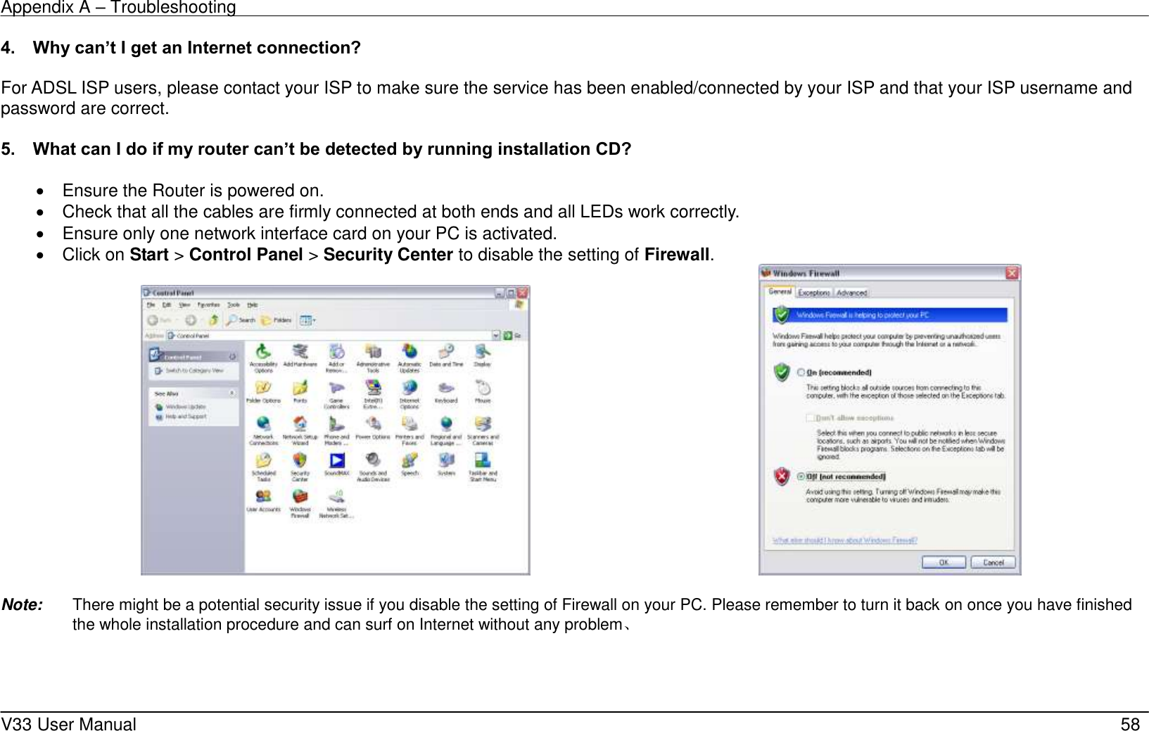 Appendix A &ndash; Troubleshooting    V33 User Manual   58 4.    Why can&rsquo;t I get an Internet connection?  For ADSL ISP users, please contact your ISP to make sure the service has been enabled/connected by your ISP and that your ISP username and password are correct.  5.    What can I do if my router can&rsquo;t be detected by running installation CD?    Ensure the Router is powered on.   Check that all the cables are firmly connected at both ends and all LEDs work correctly.     Ensure only one network interface card on your PC is activated.   Click on Start > Control Panel > Security Center to disable the setting of Firewall.                                               Note:    There might be a potential security issue if you disable the setting of Firewall on your PC. Please remember to turn it back on once you have finished the whole installation procedure and can surf on Internet without any problem、