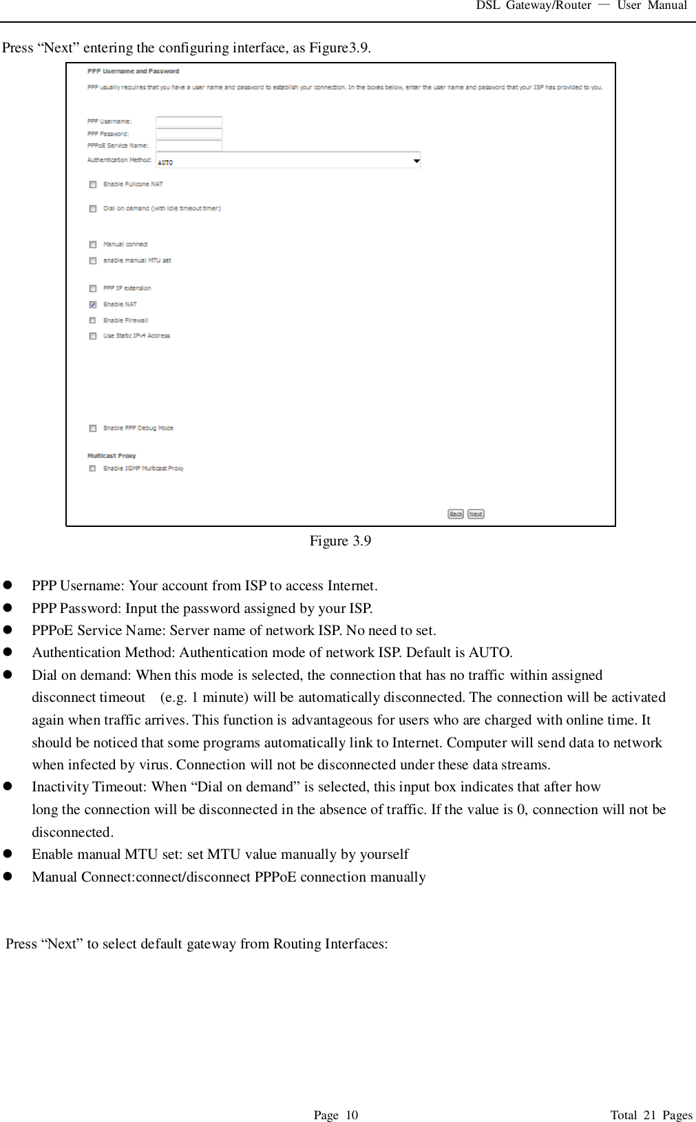 DSL  Gateway/Router  &mdash;  User  Manual   Page  10                                                                              Total  21  Pages Press &ldquo;Next&rdquo; entering the configuring interface, as Figure3.9.    Figure 3.9   PPP Username: Your account from ISP to access Internet.  PPP Password: Input the password assigned by your ISP.  PPPoE Service Name: Server name of network ISP. No need to set.  Authentication Method: Authentication mode of network ISP. Default is AUTO.  Dial on demand: When this mode is selected, the connection that has no traffic within assigned disconnect timeout    (e.g. 1 minute) will be automatically disconnected. The connection will be activated again when traffic arrives. This function is advantageous for users who are charged with online time. It should be noticed that some programs automatically link to Internet. Computer will send data to network when infected by virus. Connection will not be disconnected under these data streams.  Inactivity Timeout: When &ldquo;Dial on demand&rdquo; is selected, this input box indicates that after how   long the connection will be disconnected in the absence of traffic. If the value is 0, connection will not be disconnected.  Enable manual MTU set: set MTU value manually by yourself  Manual Connect:connect/disconnect PPPoE connection manually    Press &ldquo;Next&rdquo; to select default gateway from Routing Interfaces: 