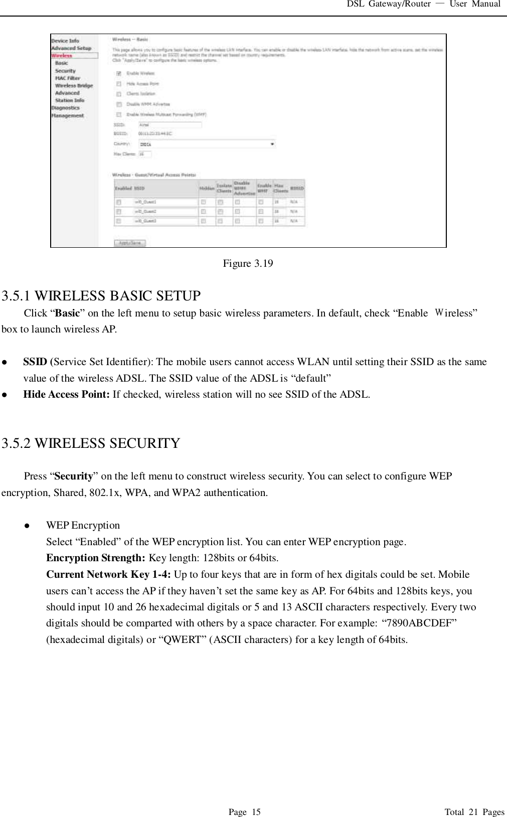 DSL  Gateway/Router  &mdash;  User  Manual   Page  15                                                                              Total  21  Pages  Figure 3.19  3.5.1 WIRELESS BASIC SETUP Click &ldquo;Basic&rdquo; on the left menu to setup basic wireless parameters. In default, check &ldquo;Enable  Ｗireless&rdquo; box to launch wireless AP.     SSID (Service Set Identifier): The mobile users cannot access WLAN until setting their SSID as the same value of the wireless ADSL. The SSID value of the ADSL is &ldquo;default&rdquo;  Hide Access Point: If checked, wireless station will no see SSID of the ADSL.   3.5.2 WIRELESS SECURITY  Press &ldquo;Security&rdquo; on the left menu to construct wireless security. You can select to configure WEP encryption, Shared, 802.1x, WPA, and WPA2 authentication.   WEP Encryption Select &ldquo;Enabled&rdquo; of the WEP encryption list. You can enter WEP encryption page. Encryption Strength: Key length: 128bits or 64bits. Current Network Key 1-4: Up to four keys that are in form of hex digitals could be set. Mobile users can&rsquo;t access the AP if they haven&rsquo;t set the same key as AP. For 64bits and 128bits keys, you should input 10 and 26 hexadecimal digitals or 5 and 13 ASCII characters respectively. Every two digitals should be comparted with others by a space character. For example: &ldquo;7890ABCDEF&rdquo; (hexadecimal digitals) or &ldquo;QWERT&rdquo; (ASCII characters) for a key length of 64bits.    