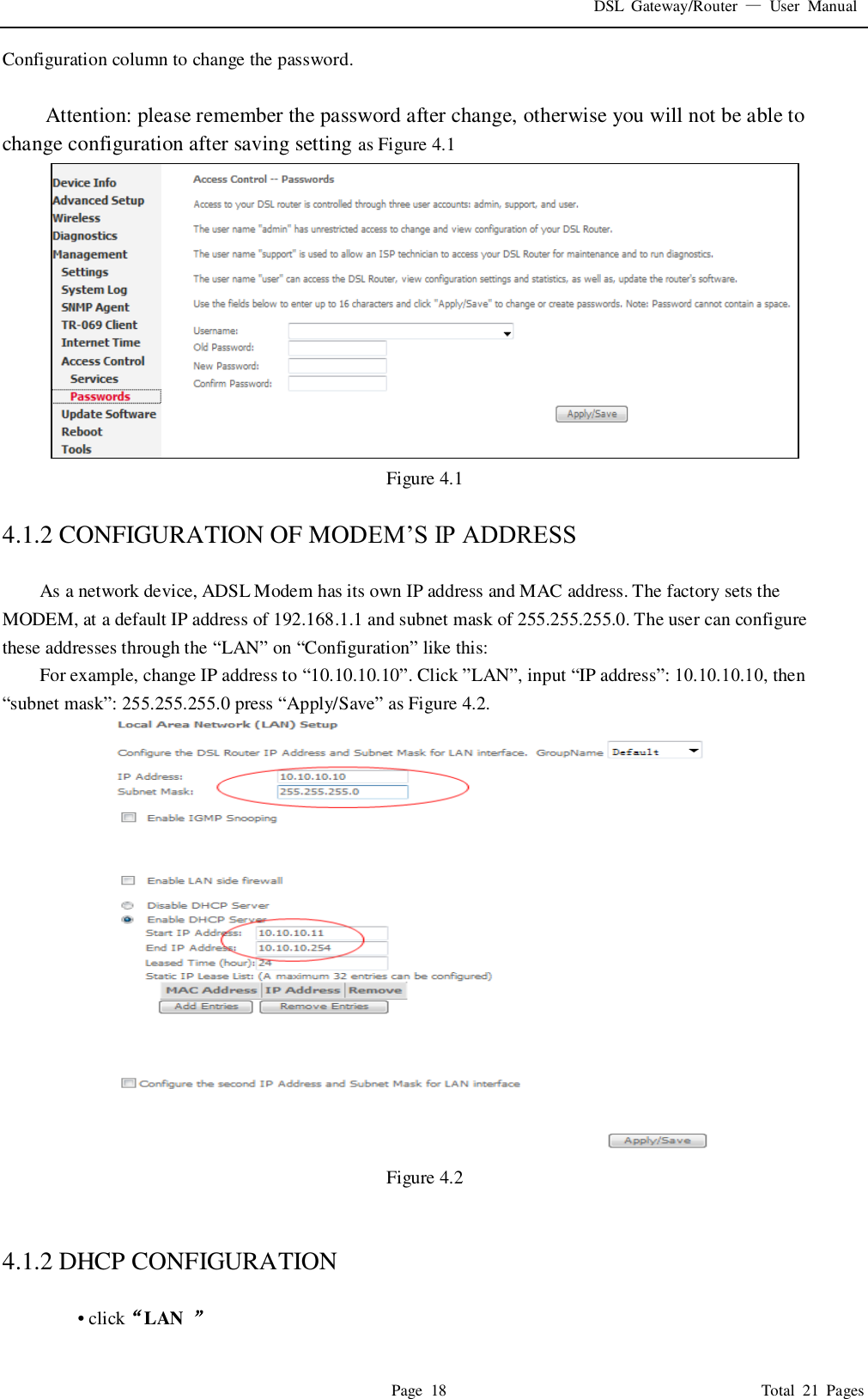DSL  Gateway/Router  &mdash;  User  Manual   Page  18                                                                              Total  21  Pages Configuration column to change the password.    Attention: please remember the password after change, otherwise you will not be able to change configuration after saving setting as Figure 4.1  Figure 4.1  4.1.2 CONFIGURATION OF MODEM&rsquo;S IP ADDRESS  As a network device, ADSL Modem has its own IP address and MAC address. The factory sets the MODEM, at a default IP address of 192.168.1.1 and subnet mask of 255.255.255.0. The user can configure these addresses through the &ldquo;LAN&rdquo; on &ldquo;Configuration&rdquo; like this: For example, change IP address to &ldquo;10.10.10.10&rdquo;. Click &rdquo;LAN&rdquo;, input &ldquo;IP address&rdquo;: 10.10.10.10, then   &ldquo;subnet mask&rdquo;: 255.255.255.0 press &ldquo;Apply/Save&rdquo; as Figure 4.2.  Figure 4.2   4.1.2 DHCP CONFIGURATION    &bull; click&ldquo;LAN  &rdquo; 