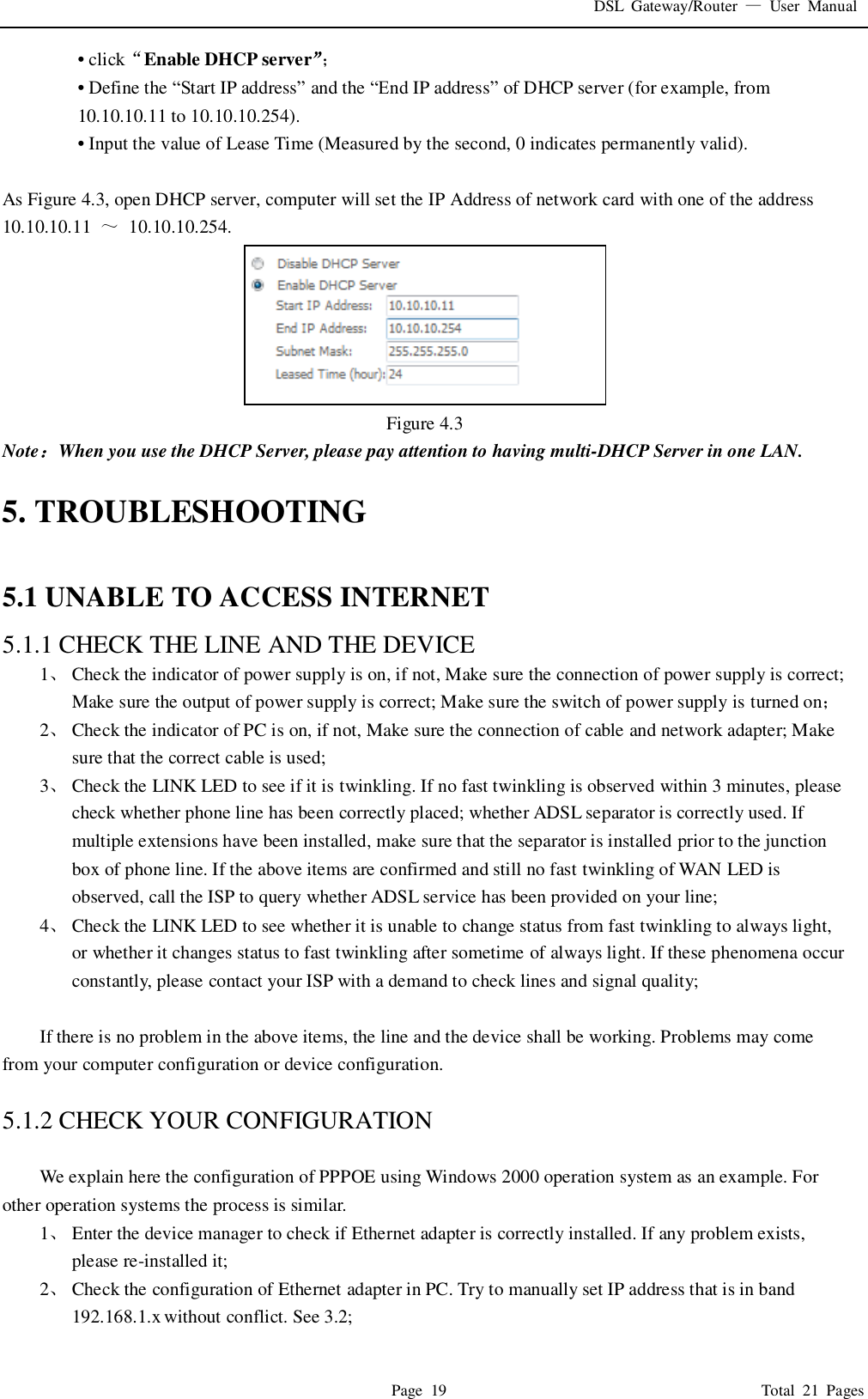 DSL  Gateway/Router  &mdash;  User  Manual   Page  19                                                                              Total  21  Pages &bull; click&ldquo;Enable DHCP server&rdquo;； &bull; Define the &ldquo;Start IP address&rdquo; and the &ldquo;End IP address&rdquo; of DHCP server (for example, from 10.10.10.11 to 10.10.10.254).   &bull; Input the value of Lease Time (Measured by the second, 0 indicates permanently valid).    As Figure 4.3, open DHCP server, computer will set the IP Address of network card with one of the address   10.10.10.11  ～  10.10.10.254.  Figure 4.3 Note：When you use the DHCP Server, please pay attention to having multi-DHCP Server in one LAN.    5. TROUBLESHOOTING  5.1 UNABLE TO ACCESS INTERNET 5.1.1 CHECK THE LINE AND THE DEVICE 1、 Check the indicator of power supply is on, if not, Make sure the connection of power supply is correct; Make sure the output of power supply is correct; Make sure the switch of power supply is turned on； 2、 Check the indicator of PC is on, if not, Make sure the connection of cable and network adapter; Make sure that the correct cable is used; 3、 Check the LINK LED to see if it is twinkling. If no fast twinkling is observed within 3 minutes, please check whether phone line has been correctly placed; whether ADSL separator is correctly used. If multiple extensions have been installed, make sure that the separator is installed prior to the junction box of phone line. If the above items are confirmed and still no fast twinkling of WAN LED is observed, call the ISP to query whether ADSL service has been provided on your line; 4、 Check the LINK LED to see whether it is unable to change status from fast twinkling to always light, or whether it changes status to fast twinkling after sometime of always light. If these phenomena occur constantly, please contact your ISP with a demand to check lines and signal quality;  If there is no problem in the above items, the line and the device shall be working. Problems may come from your computer configuration or device configuration.  5.1.2 CHECK YOUR CONFIGURATION  We explain here the configuration of PPPOE using Windows 2000 operation system as an example. For other operation systems the process is similar. 1、 Enter the device manager to check if Ethernet adapter is correctly installed. If any problem exists, please re-installed it; 2、 Check the configuration of Ethernet adapter in PC. Try to manually set IP address that is in band 192.168.1.x without conflict. See 3.2; 