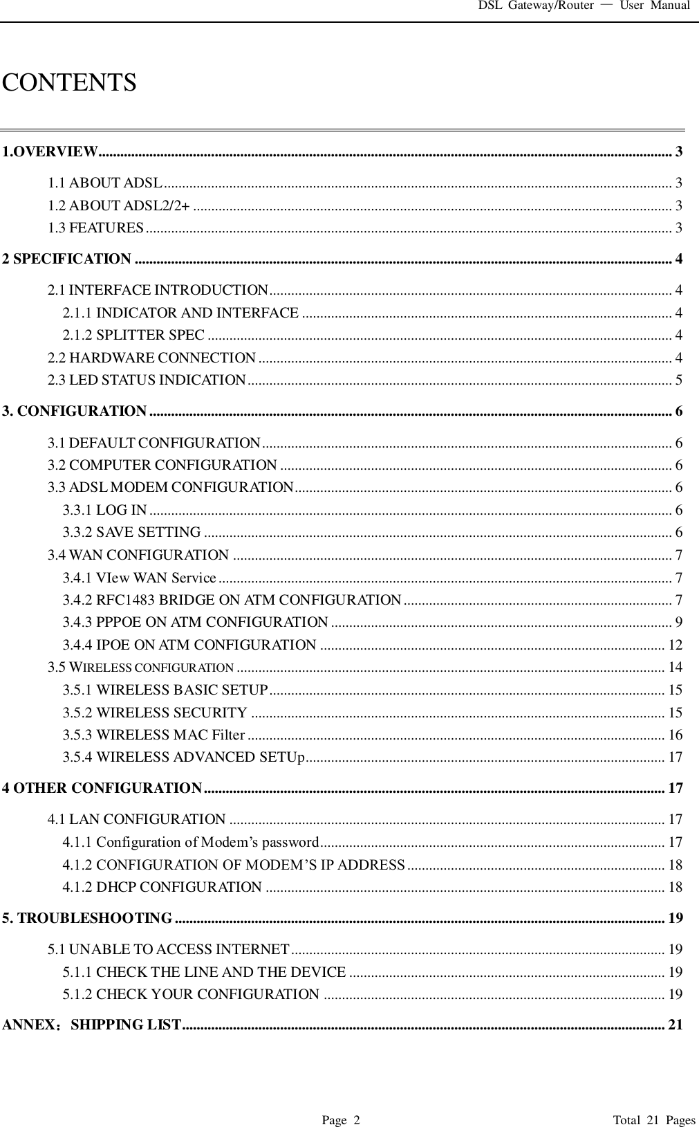 DSL  Gateway/Router  &mdash;  User  Manual   Page  2                                                                              Total  21  Pages  CONTENTS  1.OVERVIEW.............................................................................................................................................................. 3 1.1 ABOUT ADSL ............................................................................................................................................ 3 1.2 ABOUT ADSL2/2+ .................................................................................................................................... 3 1.3 FEATURES ................................................................................................................................................. 3 2 SPECIFICATION .................................................................................................................................................... 4 2.1 INTERFACE INTRODUCTION............................................................................................................... 4 2.1.1 INDICATOR AND INTERFACE ...................................................................................................... 4 2.1.2 SPLITTER SPEC ................................................................................................................................ 4 2.2 HARDWARE CONNECTION .................................................................................................................. 4 2.3 LED STATUS INDICATION ..................................................................................................................... 5 3. CONFIGURATION ................................................................................................................................................ 6 3.1 DEFAULT CONFIGURATION ................................................................................................................. 6 3.2 COMPUTER CONFIGURATION ............................................................................................................ 6 3.3 ADSL MODEM CONFIGURATION........................................................................................................ 6 3.3.1 LOG IN ................................................................................................................................................ 6 3.3.2 SAVE SETTING ................................................................................................................................. 6 3.4 WAN CONFIGURATION ......................................................................................................................... 7 3.4.1 VIew WAN Service ............................................................................................................................. 7 3.4.2 RFC1483 BRIDGE ON ATM CONFIGURATION .......................................................................... 7 3.4.3 PPPOE ON ATM CONFIGURATION .............................................................................................. 9 3.4.4 IPOE ON ATM CONFIGURATION ............................................................................................... 12 3.5 WIRELESS CONFIGURATION ...................................................................................................................... 14 3.5.1 WIRELESS BASIC SETUP ............................................................................................................. 15 3.5.2 WIRELESS SECURITY .................................................................................................................. 15 3.5.3 WIRELESS MAC Filter ................................................................................................................... 16 3.5.4 WIRELESS ADVANCED SETUp................................................................................................... 17 4 OTHER CONFIGURATION ............................................................................................................................... 17 4.1 LAN CONFIGURATION ........................................................................................................................ 17 4.1.1 Configuration of Modem&rsquo;s password............................................................................................... 17 4.1.2 CONFIGURATION OF MODEM&rsquo;S IP ADDRESS ....................................................................... 18 4.1.2 DHCP CONFIGURATION .............................................................................................................. 18 5. TROUBLESHOOTING ....................................................................................................................................... 19 5.1 UNABLE TO ACCESS INTERNET ....................................................................................................... 19 5.1.1 CHECK THE LINE AND THE DEVICE ....................................................................................... 19 5.1.2 CHECK YOUR CONFIGURATION .............................................................................................. 19 ANNEX：SHIPPING LIST..................................................................................................................................... 21 