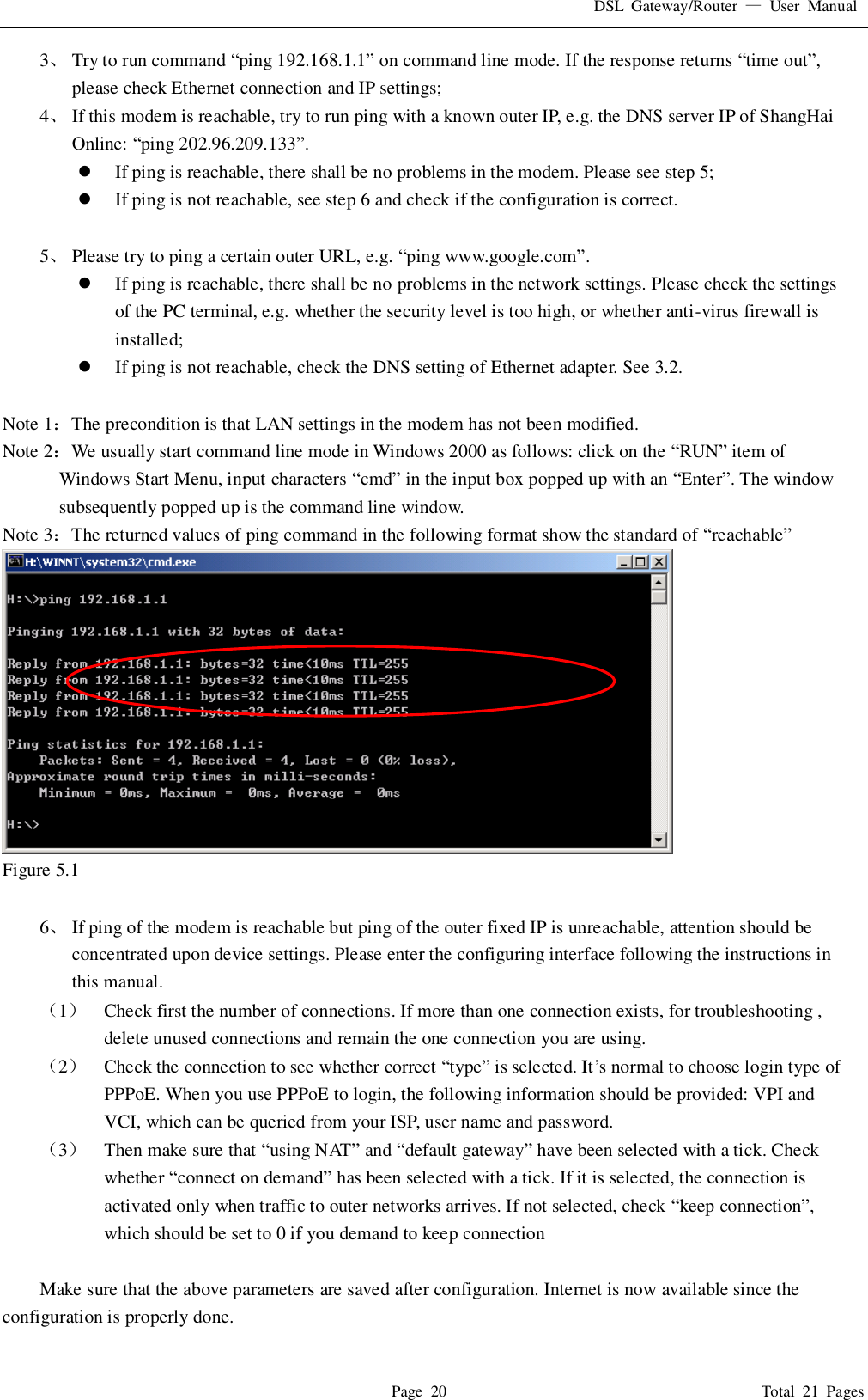 DSL  Gateway/Router  &mdash;  User  Manual   Page  20                                                                              Total  21  Pages 3、 Try to run command &ldquo;ping 192.168.1.1&rdquo; on command line mode. If the response returns &ldquo;time out&rdquo;, please check Ethernet connection and IP settings; 4、 If this modem is reachable, try to run ping with a known outer IP, e.g. the DNS server IP of ShangHai Online: &ldquo;ping 202.96.209.133&rdquo;.  If ping is reachable, there shall be no problems in the modem. Please see step 5;  If ping is not reachable, see step 6 and check if the configuration is correct.  5、 Please try to ping a certain outer URL, e.g. &ldquo;ping www.google.com&rdquo;.  If ping is reachable, there shall be no problems in the network settings. Please check the settings of the PC terminal, e.g. whether the security level is too high, or whether anti-virus firewall is installed;  If ping is not reachable, check the DNS setting of Ethernet adapter. See 3.2.  Note 1：The precondition is that LAN settings in the modem has not been modified. Note 2：We usually start command line mode in Windows 2000 as follows: click on the &ldquo;RUN&rdquo; item of Windows Start Menu, input characters &ldquo;cmd&rdquo; in the input box popped up with an &ldquo;Enter&rdquo;. The window subsequently popped up is the command line window. Note 3：The returned values of ping command in the following format show the standard of &ldquo;reachable&rdquo;  Figure 5.1  6、 If ping of the modem is reachable but ping of the outer fixed IP is unreachable, attention should be concentrated upon device settings. Please enter the configuring interface following the instructions in this manual. （1） Check first the number of connections. If more than one connection exists, for troubleshooting , delete unused connections and remain the one connection you are using. （2） Check the connection to see whether correct &ldquo;type&rdquo; is selected. It&rsquo;s normal to choose login type of PPPoE. When you use PPPoE to login, the following information should be provided: VPI and VCI, which can be queried from your ISP, user name and password. （3） Then make sure that &ldquo;using NAT&rdquo; and &ldquo;default gateway&rdquo; have been selected with a tick. Check whether &ldquo;connect on demand&rdquo; has been selected with a tick. If it is selected, the connection is activated only when traffic to outer networks arrives. If not selected, check &ldquo;keep connection&rdquo;, which should be set to 0 if you demand to keep connection  Make sure that the above parameters are saved after configuration. Internet is now available since the configuration is properly done. 