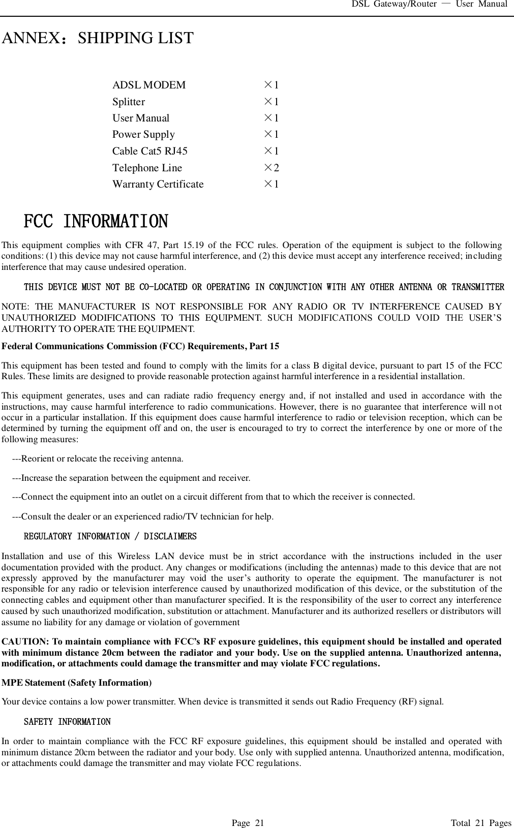 DSL  Gateway/Router  &mdash;  User  Manual   Page  21                                                                              Total  21  Pages ANNEX：SHIPPING LIST  ADSL MODEM &times;1   Splitter &times;1   User Manual &times;1   Power Supply &times;1   Cable Cat5 RJ45 &times;1   Telephone Line &times;2   Warranty Certificate &times;1     FCC INFORMATION  This equipment  complies  with  CFR  47, Part  15.19  of the  FCC  rules.  Operation of  the  equipment is  subject to the  following conditions: (1) this device may not cause harmful interference, and (2) this device must accept any interference received; including interference that may cause undesired operation. THIS DEVICE MUST NOT BE CO-LOCATED OR OPERATING IN CONJUNCTION WITH ANY OTHER ANTENNA OR TRANSMITTER NOTE:  THE  MANUFACTURER  IS  NOT  RESPONSIBLE  FOR  ANY  RADIO  OR  TV  INTERFERENCE  CAUSED  BY UNAUTHORIZED  MODIFICATIONS  TO  THIS  EQUIPMENT.  SUCH  MODIFICATIONS  COULD  VOID  THE  USER&rsquo;S AUTHORITY TO OPERATE THE EQUIPMENT. Federal Communications Commission (FCC) Requirements, Part 15   This equipment has been tested and found to comply with the limits for a class B digital device, pursuant to part 15  of the FCC Rules. These limits are designed to provide reasonable protection against harmful interference in a residential installation. This equipment  generates, uses  and  can radiate  radio  frequency  energy  and, if not  installed and  used  in  accordance  with  the instructions, may cause harmful interference to radio communications. However, there is no guarantee that interference will not occur in a particular installation. If this equipment does cause harmful interference to radio or television reception, which can be determined by turning the equipment off and on, the user is encouraged to try to correct the interference by one or more of the following measures: ---Reorient or relocate the receiving antenna. ---Increase the separation between the equipment and receiver. ---Connect the equipment into an outlet on a circuit different from that to which the receiver is connected. ---Consult the dealer or an experienced radio/TV technician for help. REGULATORY INFORMATION / DISCLAIMERS Installation  and  use  of  this  Wireless  LAN  device  must  be  in  strict  accordance  with  the  instructions  included  in  the  user documentation provided with the product. Any changes or modifications (including the antennas) made to this device that are not expressly  approved  by  the  manufacturer  may  void  the  user&rsquo;s  authority  to  operate  the  equipment.  The  manufacturer  is  not responsible for any radio or television interference caused by unauthorized modification of this device, or the substitution  of the connecting cables and equipment other than manufacturer specified. It is the responsibility of the user to correct any interference caused by such unauthorized modification, substitution or attachment. Manufacturer and its authorized resellers or distributors will assume no liability for any damage or violation of government CAUTION: To maintain compliance with FCC&rsquo;s RF exposure guidelines, this equipment should be installed and operated with minimum distance 20cm between the radiator and your body. Use on the supplied antenna. Unauthorized antenna, modification, or attachments could damage the transmitter and may violate FCC regulations. MPE Statement (Safety Information) Your device contains a low power transmitter. When device is transmitted it sends out Radio Frequency (RF) signal. SAFETY INFORMATION In  order to  maintain  compliance  with  the FCC RF  exposure guidelines, this equipment  should  be installed  and  operated  with minimum distance 20cm between the radiator and your body. Use only with supplied antenna. Unauthorized antenna, modification, or attachments could damage the transmitter and may violate FCC regulations.  