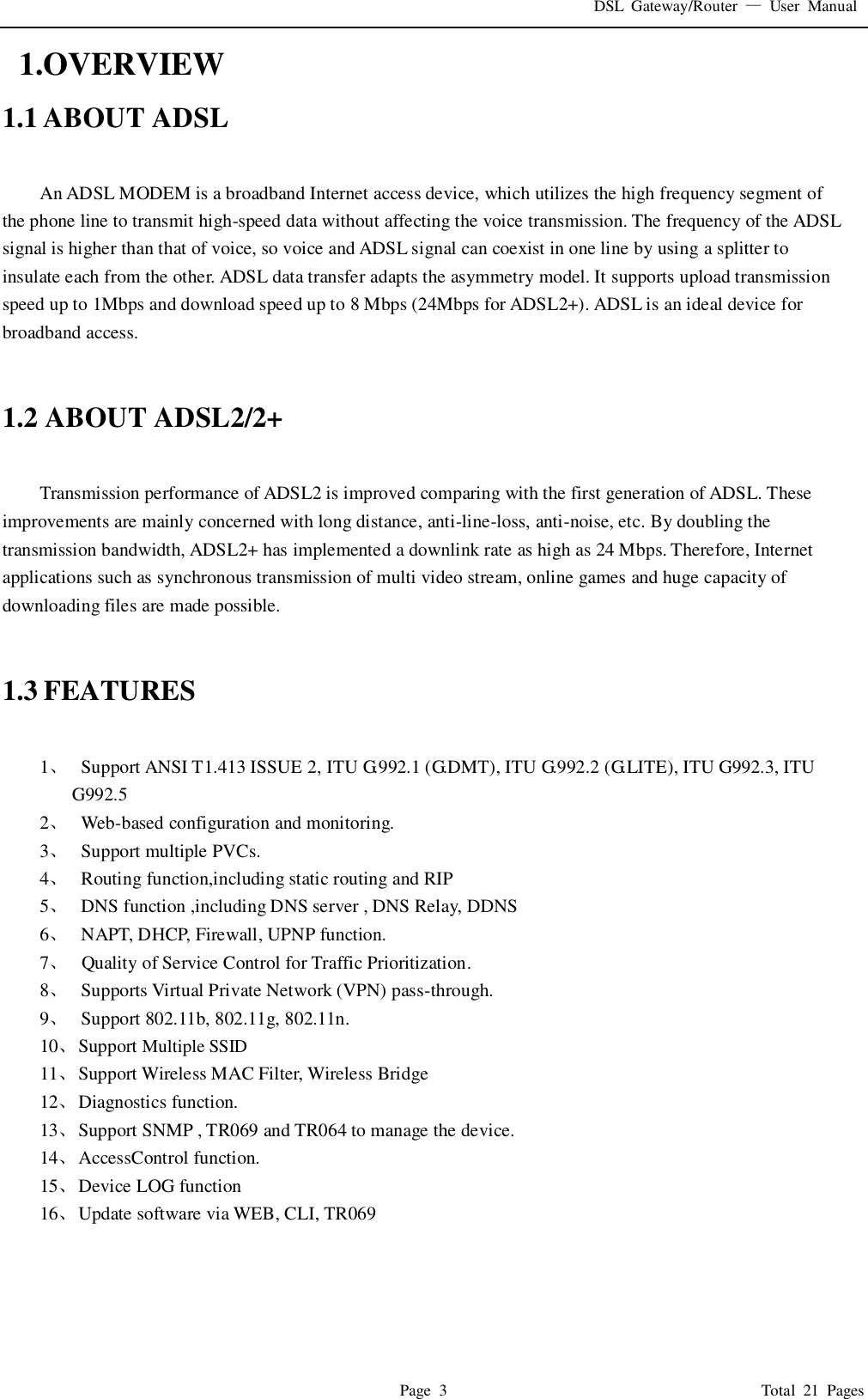 DSL  Gateway/Router  &mdash;  User  Manual   Page  3                                                                              Total  21  Pages   1.OVERVIEW 1.1 ABOUT ADSL  An ADSL MODEM is a broadband Internet access device, which utilizes the high frequency segment of the phone line to transmit high-speed data without affecting the voice transmission. The frequency of the ADSL signal is higher than that of voice, so voice and ADSL signal can coexist in one line by using a splitter to insulate each from the other. ADSL data transfer adapts the asymmetry model. It supports upload transmission speed up to 1Mbps and download speed up to 8 Mbps (24Mbps for ADSL2+). ADSL is an ideal device for broadband access.   1.2 ABOUT ADSL2/2+  Transmission performance of ADSL2 is improved comparing with the first generation of ADSL. These improvements are mainly concerned with long distance, anti-line-loss, anti-noise, etc. By doubling the transmission bandwidth, ADSL2+ has implemented a downlink rate as high as 24 Mbps. Therefore, Internet applications such as synchronous transmission of multi video stream, online games and huge capacity of downloading files are made possible.   1.3 FEATURES  1、   Support ANSI T1.413 ISSUE 2, ITU G.992.1 (G.DMT), ITU G.992.2 (G.LITE), ITU G992.3, ITU G992.5 2、   Web-based configuration and monitoring. 3、   Support multiple PVCs. 4、   Routing function,including static routing and RIP 5、   DNS function ,including DNS server , DNS Relay, DDNS 6、   NAPT, DHCP, Firewall, UPNP function. 7、   Quality of Service Control for Traffic Prioritization. 8、   Supports Virtual Private Network (VPN) pass-through. 9、   Support 802.11b, 802.11g, 802.11n. 10、 Support Multiple SSID 11、 Support Wireless MAC Filter, Wireless Bridge   12、 Diagnostics function. 13、 Support SNMP , TR069 and TR064 to manage the device. 14、 AccessControl function. 15、 Device LOG function 16、 Update software via WEB, CLI, TR069     