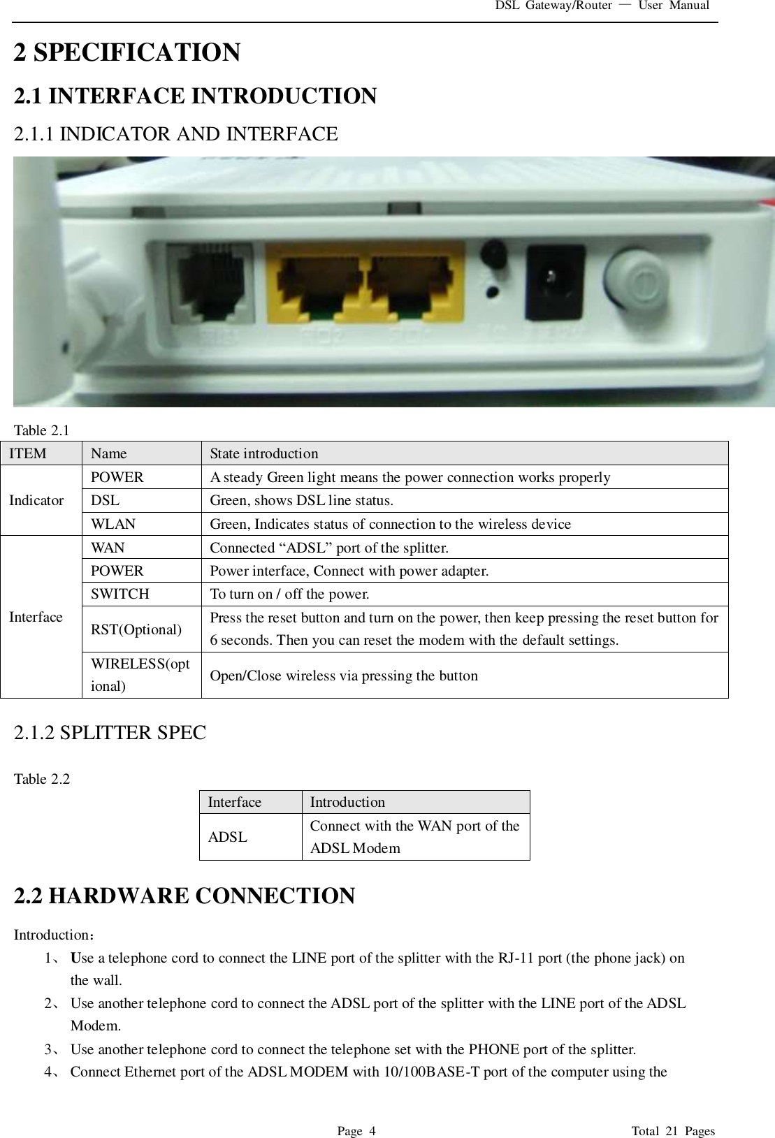 DSL  Gateway/Router  &mdash;  User  Manual   Page  4                                                                              Total  21  Pages 2 SPECIFICATION 2.1 INTERFACE INTRODUCTION 2.1.1 INDICATOR AND INTERFACE  Table 2.1 ITEM Name State introduction Indicator POWER A steady Green light means the power connection works properly DSL Green, shows DSL line status. WLAN Green, Indicates status of connection to the wireless device Interface WAN Connected &ldquo;ADSL&rdquo; port of the splitter.   POWER Power interface, Connect with power adapter. SWITCH To turn on / off the power. RST(Optional) Press the reset button and turn on the power, then keep pressing the reset button for 6 seconds. Then you can reset the modem with the default settings. WIRELESS(optional) Open/Close wireless via pressing the button  2.1.2 SPLITTER SPEC  Table 2.2 Interface   Introduction ADSL Connect with the WAN port of the ADSL Modem    2.2 HARDWARE CONNECTION Introduction： 1、 Use a telephone cord to connect the LINE port of the splitter with the RJ-11 port (the phone jack) on the wall. 2、 Use another telephone cord to connect the ADSL port of the splitter with the LINE port of the ADSL Modem. 3、 Use another telephone cord to connect the telephone set with the PHONE port of the splitter. 4、 Connect Ethernet port of the ADSL MODEM with 10/100BASE-T port of the computer using the 