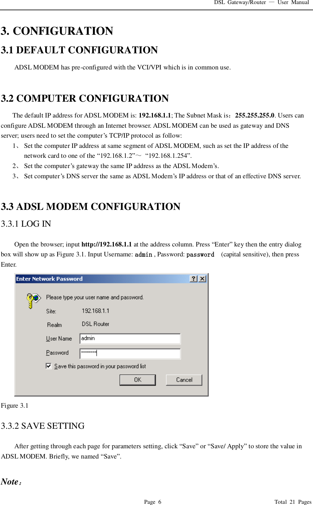 DSL  Gateway/Router  &mdash;  User  Manual   Page  6                                                                              Total  21  Pages 3. CONFIGURATION 3.1 DEFAULT CONFIGURATION ADSL MODEM has pre-configured with the VCI/VPI which is in common use.     3.2 COMPUTER CONFIGURATION The default IP address for ADSL MODEM is: 192.168.1.1; The Subnet Mask is：255.255.255.0. Users can configure ADSL MODEM through an Internet browser. ADSL MODEM can be used as gateway and DNS server; users need to set the computer&rsquo;s  TCP/IP protocol as follow: 1、 Set the computer IP address at same segment of ADSL MODEM, such as set the IP address of the network card to one of the &ldquo;192.168.1.2&rdquo;～ &ldquo;192.168.1.254&rdquo;. 2、 Set the computer&rsquo;s gateway the same IP address as the ADSL Modem&rsquo;s. 3、 Set computer&rsquo;s  DNS server the same as ADSL Modem&rsquo;s IP address or that of an effective DNS server.   3.3 ADSL MODEM CONFIGURATION 3.3.1 LOG IN  Open the browser; input http://192.168.1.1 at the address column. Press &ldquo;Enter&rdquo; key then the entry dialog box will show up as Figure 3.1. Input Username: admin , Password: password   (capital sensitive), then press Enter.  Figure 3.1  3.3.2 SAVE SETTING  After getting through each page for parameters setting, click &ldquo;Save&rdquo; or &ldquo;Save/ Apply&rdquo; to store the value in ADSL MODEM. Briefly, we named &ldquo;Save&rdquo;.  Note： 