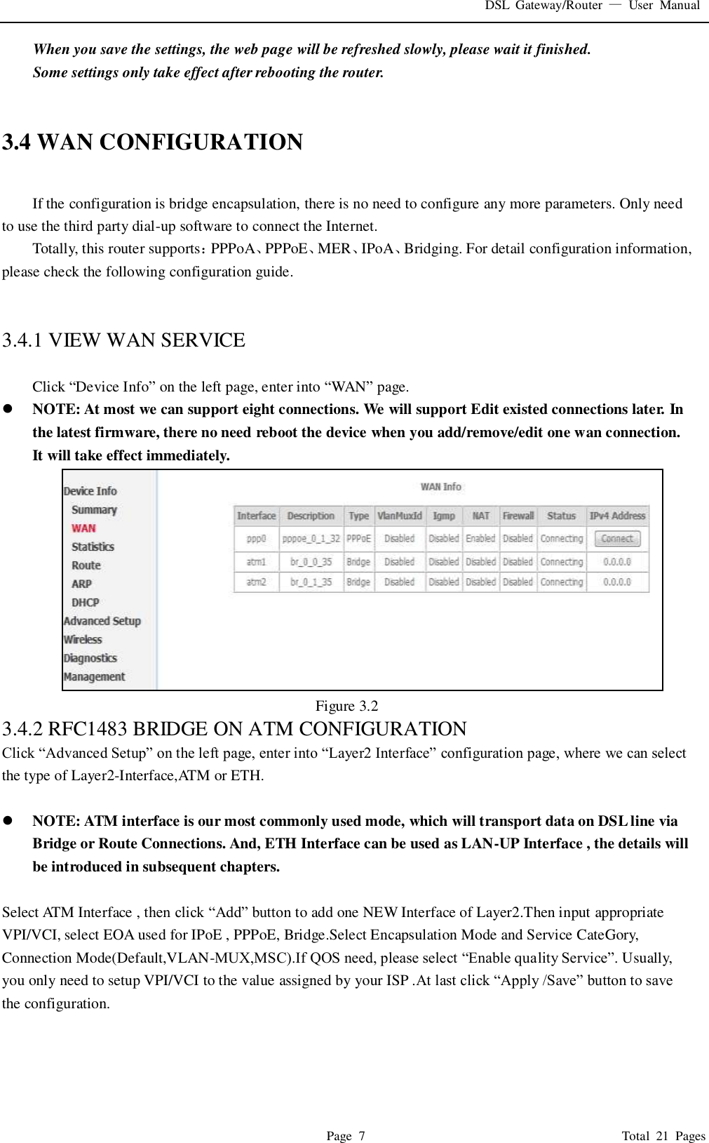 DSL  Gateway/Router  &mdash;  User  Manual   Page  7                                                                              Total  21  Pages When you save the settings, the web page will be refreshed slowly, please wait it finished. Some settings only take effect after rebooting the router.   3.4 WAN CONFIGURATION  If the configuration is bridge encapsulation, there is no need to configure any more parameters. Only need to use the third party dial-up software to connect the Internet.   Totally, this router supports：PPPoA、PPPoE、MER、IPoA、Bridging. For detail configuration information, please check the following configuration guide.   3.4.1 VIEW WAN SERVICE    Click &ldquo;Device Info&rdquo; on the left page, enter into &ldquo;WAN&rdquo; page.  NOTE: At most we can support eight connections. We will support Edit existed connections later. In the latest firmware, there no need reboot the device when you add/remove/edit one wan connection. It will take effect immediately.  Figure 3.2 3.4.2 RFC1483 BRIDGE ON ATM CONFIGURATION   Click &ldquo;Advanced Setup&rdquo; on the left page, enter into &ldquo;Layer2 Interface&rdquo; configuration page, where we can select the type of Layer2-Interface,ATM or ETH.   NOTE: ATM interface is our most commonly used mode, which will transport data on DSL line via Bridge or Route Connections. And, ETH Interface can be used as LAN-UP Interface , the details will be introduced in subsequent chapters.  Select ATM Interface , then click &ldquo;Add&rdquo; button to add one NEW Interface of Layer2.Then input appropriate VPI/VCI, select EOA used for IPoE , PPPoE, Bridge.Select Encapsulation Mode and Service CateGory, Connection Mode(Default,VLAN-MUX,MSC).If QOS need, please select &ldquo;Enable quality Service&rdquo;. Usually, you only need to setup VPI/VCI to the value assigned by your ISP .At last click &ldquo;Apply /Save&rdquo; button to save the configuration. 