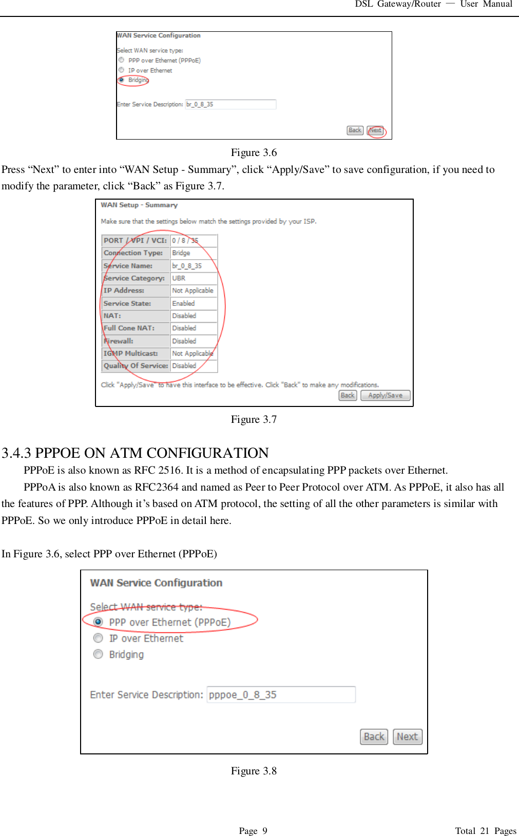 DSL  Gateway/Router  &mdash;  User  Manual   Page  9                                                                              Total  21  Pages  Figure 3.6 Press &ldquo;Next&rdquo; to enter into &ldquo;WAN Setup - Summary&rdquo;, click &ldquo;Apply/Save&rdquo; to save configuration, if you need to modify the parameter, click &ldquo;Back&rdquo; as Figure 3.7.    Figure 3.7  3.4.3 PPPOE ON ATM CONFIGURATION   PPPoE is also known as RFC 2516. It is a method of encapsulating PPP packets over Ethernet. PPPoA is also known as RFC2364 and named as Peer to Peer Protocol over ATM. As PPPoE, it also has all the features of PPP. Although it&rsquo;s based on ATM protocol, the setting of all the other parameters is similar with PPPoE. So we only introduce PPPoE in detail here.    In Figure 3.6, select PPP over Ethernet (PPPoE)  Figure 3.8  
