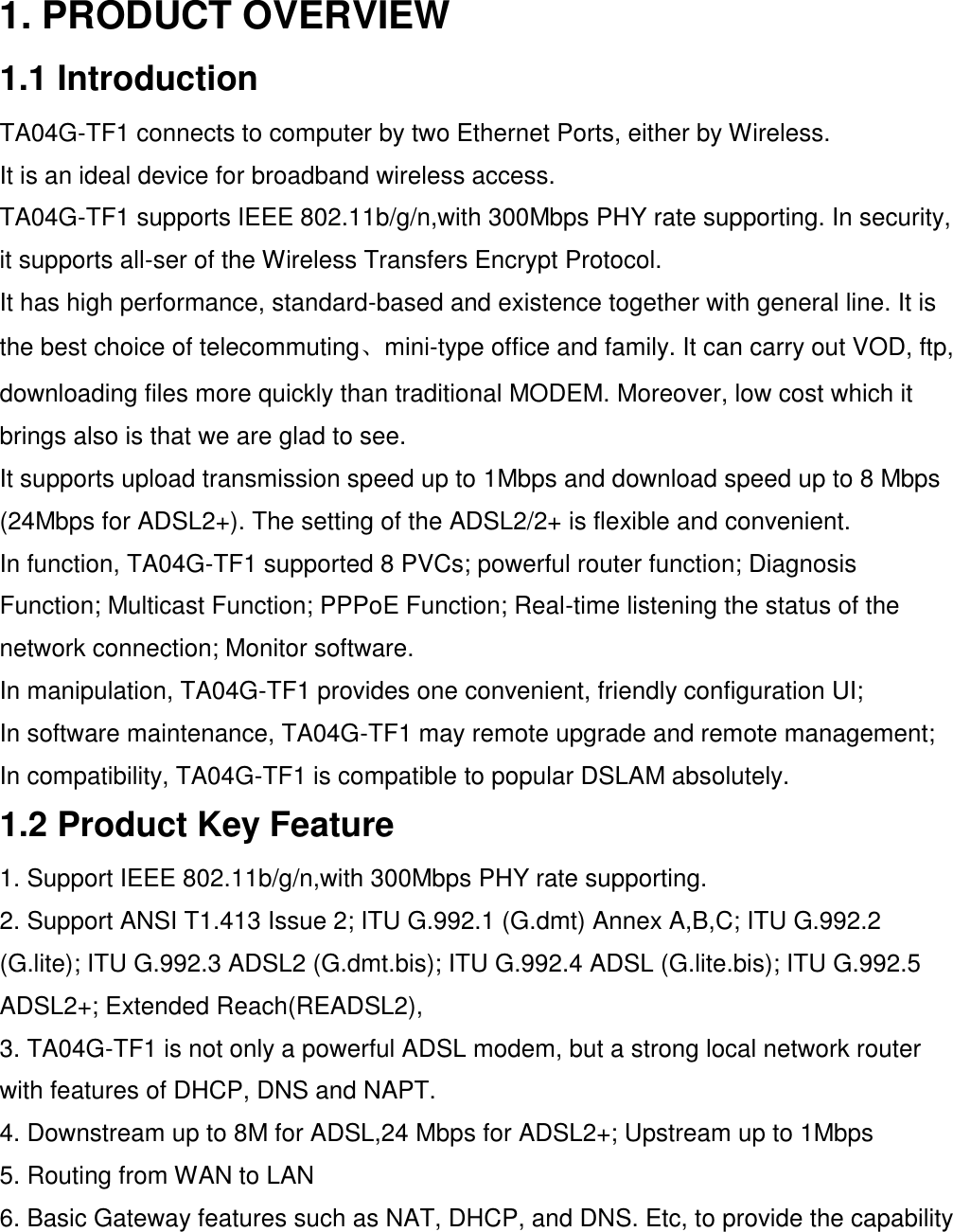 1. PRODUCT OVERVIEW 1.1 Introduction TA04G-TF1 connects to computer by two Ethernet Ports, either by Wireless. It is an ideal device for broadband wireless access. TA04G-TF1 supports IEEE 802.11b/g/n,with 300Mbps PHY rate supporting. In security, it supports all-ser of the Wireless Transfers Encrypt Protocol. It has high performance, standard-based and existence together with general line. It is the best choice of telecommuting、mini-type office and family. It can carry out VOD, ftp, downloading files more quickly than traditional MODEM. Moreover, low cost which it brings also is that we are glad to see. It supports upload transmission speed up to 1Mbps and download speed up to 8 Mbps (24Mbps for ADSL2+). The setting of the ADSL2/2+ is flexible and convenient. In function, TA04G-TF1 supported 8 PVCs; powerful router function; Diagnosis Function; Multicast Function; PPPoE Function; Real-time listening the status of the network connection; Monitor software. In manipulation, TA04G-TF1 provides one convenient, friendly configuration UI; In software maintenance, TA04G-TF1 may remote upgrade and remote management; In compatibility, TA04G-TF1 is compatible to popular DSLAM absolutely. 1.2 Product Key Feature 1. Support IEEE 802.11b/g/n,with 300Mbps PHY rate supporting. 2. Support ANSI T1.413 Issue 2; ITU G.992.1 (G.dmt) Annex A,B,C; ITU G.992.2 (G.lite); ITU G.992.3 ADSL2 (G.dmt.bis); ITU G.992.4 ADSL (G.lite.bis); ITU G.992.5 ADSL2+; Extended Reach(READSL2), 3. TA04G-TF1 is not only a powerful ADSL modem, but a strong local network router with features of DHCP, DNS and NAPT. 4. Downstream up to 8M for ADSL,24 Mbps for ADSL2+; Upstream up to 1Mbps 5. Routing from WAN to LAN 6. Basic Gateway features such as NAT, DHCP, and DNS. Etc, to provide the capability 