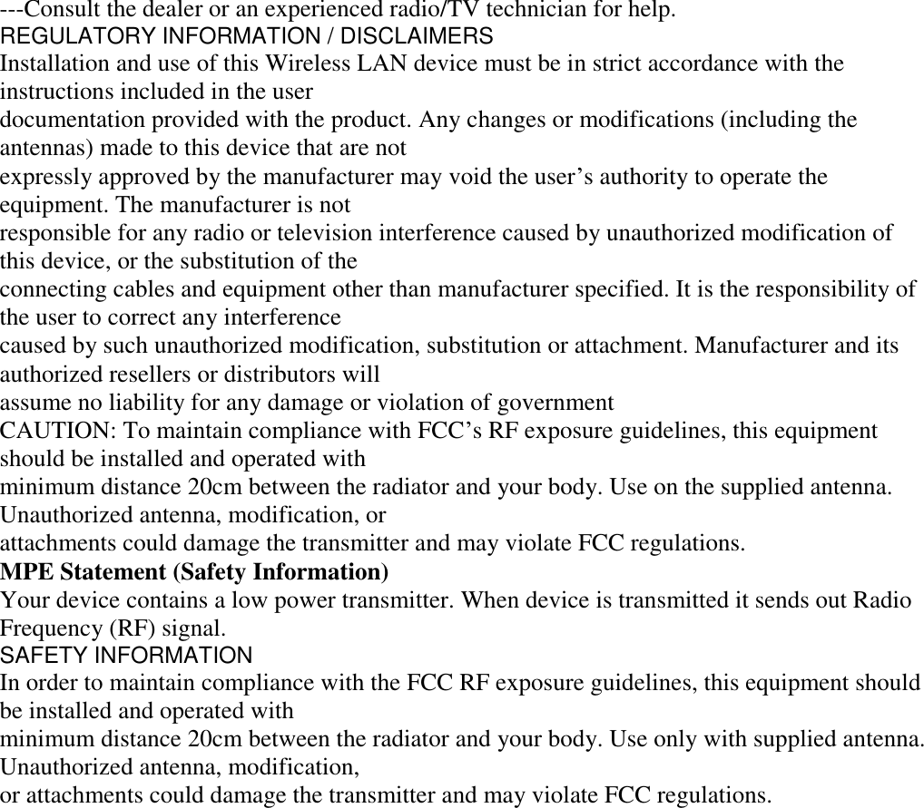 ---Consult the dealer or an experienced radio/TV technician for help. REGULATORY INFORMATION / DISCLAIMERS Installation and use of this Wireless LAN device must be in strict accordance with the instructions included in the user documentation provided with the product. Any changes or modifications (including the antennas) made to this device that are not expressly approved by the manufacturer may void the user&rsquo;s authority to operate the equipment. The manufacturer is not responsible for any radio or television interference caused by unauthorized modification of this device, or the substitution of the connecting cables and equipment other than manufacturer specified. It is the responsibility of the user to correct any interference caused by such unauthorized modification, substitution or attachment. Manufacturer and its authorized resellers or distributors will assume no liability for any damage or violation of government CAUTION: To maintain compliance with FCC&rsquo;s RF exposure guidelines, this equipment should be installed and operated with minimum distance 20cm between the radiator and your body. Use on the supplied antenna. Unauthorized antenna, modification, or attachments could damage the transmitter and may violate FCC regulations. MPE Statement (Safety Information) Your device contains a low power transmitter. When device is transmitted it sends out Radio Frequency (RF) signal. SAFETY INFORMATION In order to maintain compliance with the FCC RF exposure guidelines, this equipment should be installed and operated with minimum distance 20cm between the radiator and your body. Use only with supplied antenna. Unauthorized antenna, modification, or attachments could damage the transmitter and may violate FCC regulations.  